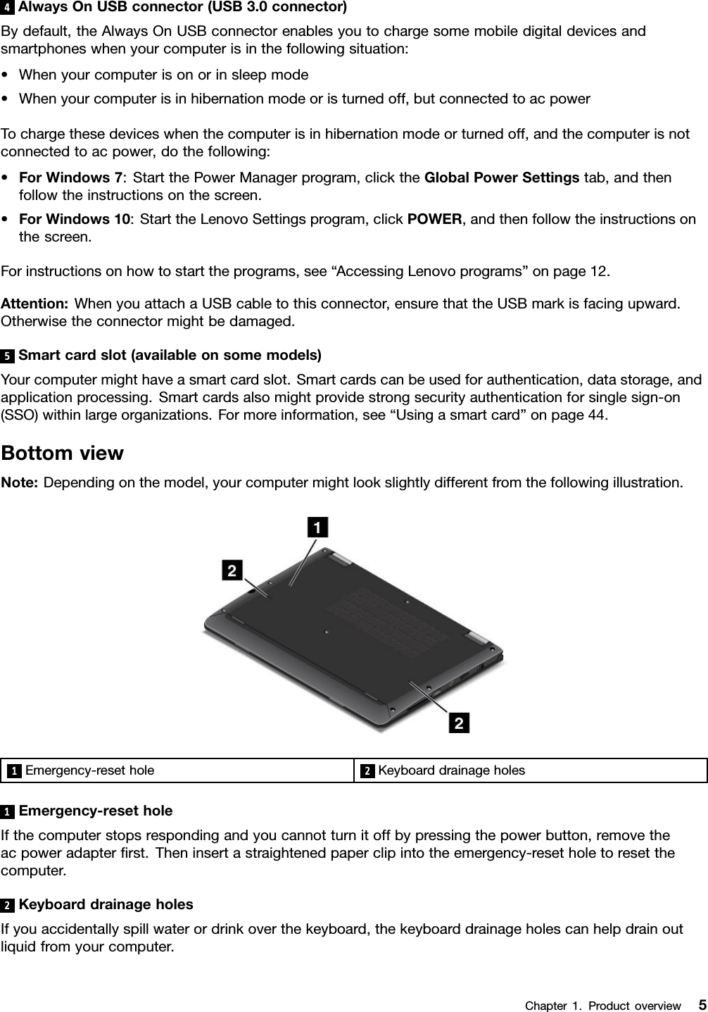 4AlwaysOnUSBconnector(USB3.0connector)Bydefault,theAlwaysOnUSBconnectorenablesyoutochargesomemobiledigitaldevicesandsmartphoneswhenyourcomputerisinthefollowingsituation:•Whenyourcomputerisonorinsleepmode•Whenyourcomputerisinhibernationmodeoristurnedoff,butconnectedtoacpowerTochargethesedeviceswhenthecomputerisinhibernationmodeorturnedoff,andthecomputerisnotconnectedtoacpower,dothefollowing:•ForWindows7:StartthePowerManagerprogram,clicktheGlobalPowerSettingstab,andthenfollowtheinstructionsonthescreen.•ForWindows10:StarttheLenovoSettingsprogram,clickPOWER,andthenfollowtheinstructionsonthescreen.Forinstructionsonhowtostarttheprograms,see“AccessingLenovoprograms”onpage12.Attention:WhenyouattachaUSBcabletothisconnector,ensurethattheUSBmarkisfacingupward.Otherwisetheconnectormightbedamaged.5Smartcardslot(availableonsomemodels)Yourcomputermighthaveasmartcardslot.Smartcardscanbeusedforauthentication,datastorage,andapplicationprocessing.Smartcardsalsomightprovidestrongsecurityauthenticationforsinglesign-on(SSO)withinlargeorganizations.Formoreinformation,see“Usingasmartcard”onpage44.BottomviewNote:Dependingonthemodel,yourcomputermightlookslightlydifferentfromthefollowingillustration.1Emergency-resethole2Keyboarddrainageholes1Emergency-resetholeIfthecomputerstopsrespondingandyoucannotturnitoffbypressingthepowerbutton,removetheacpoweradapterﬁrst.Theninsertastraightenedpaperclipintotheemergency-resetholetoresetthecomputer.2KeyboarddrainageholesIfyouaccidentallyspillwaterordrinkoverthekeyboard,thekeyboarddrainageholescanhelpdrainoutliquidfromyourcomputer.Chapter1.Productoverview5