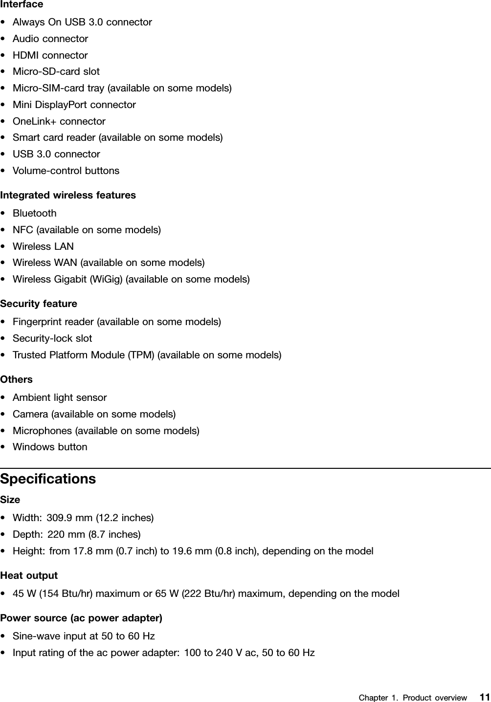 Interface•AlwaysOnUSB3.0connector•Audioconnector•HDMIconnector•Micro-SD-cardslot•Micro-SIM-cardtray(availableonsomemodels)•MiniDisplayPortconnector•OneLink+connector•Smartcardreader(availableonsomemodels)•USB3.0connector•Volume-controlbuttonsIntegratedwirelessfeatures•Bluetooth•NFC(availableonsomemodels)•WirelessLAN•WirelessWAN(availableonsomemodels)•WirelessGigabit(WiGig)(availableonsomemodels)Securityfeature•Fingerprintreader(availableonsomemodels)•Security-lockslot•TrustedPlatformModule(TPM)(availableonsomemodels)Others•Ambientlightsensor•Camera(availableonsomemodels)•Microphones(availableonsomemodels)•WindowsbuttonSpeciﬁcationsSize•Width:309.9mm(12.2inches)•Depth:220mm(8.7inches)•Height:from17.8mm(0.7inch)to19.6mm(0.8inch),dependingonthemodelHeatoutput•45W(154Btu/hr)maximumor65W(222Btu/hr)maximum,dependingonthemodelPowersource(acpoweradapter)•Sine-waveinputat50to60Hz•Inputratingoftheacpoweradapter:100to240Vac,50to60HzChapter1.Productoverview11