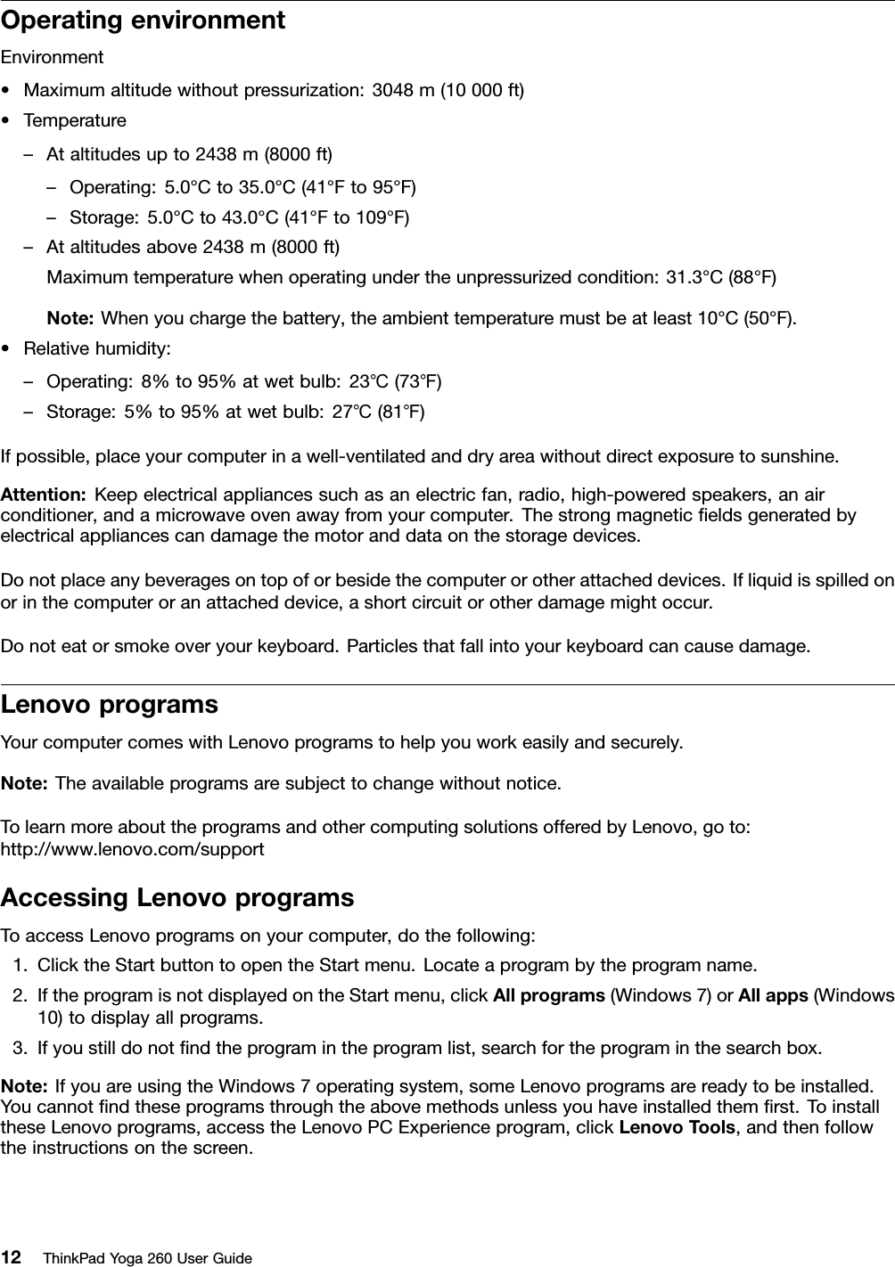 OperatingenvironmentEnvironment•Maximumaltitudewithoutpressurization:3048m(10000ft)•Temperature–Ataltitudesupto2438m(8000ft)–Operating:5.0°Cto35.0°C(41°Fto95°F)–Storage:5.0°Cto43.0°C(41°Fto109°F)–Ataltitudesabove2438m(8000ft)Maximumtemperaturewhenoperatingundertheunpressurizedcondition:31.3°C(88°F)Note:Whenyouchargethebattery,theambienttemperaturemustbeatleast10°C(50°F).•Relativehumidity:–Operating:8%to95%atwetbulb:23℃(73℉)–Storage:5%to95%atwetbulb:27℃(81℉)Ifpossible,placeyourcomputerinawell-ventilatedanddryareawithoutdirectexposuretosunshine.Attention:Keepelectricalappliancessuchasanelectricfan,radio,high-poweredspeakers,anairconditioner,andamicrowaveovenawayfromyourcomputer.Thestrongmagneticﬁeldsgeneratedbyelectricalappliancescandamagethemotoranddataonthestoragedevices.Donotplaceanybeveragesontopoforbesidethecomputerorotherattacheddevices.Ifliquidisspilledonorinthecomputeroranattacheddevice,ashortcircuitorotherdamagemightoccur.Donoteatorsmokeoveryourkeyboard.Particlesthatfallintoyourkeyboardcancausedamage.LenovoprogramsYourcomputercomeswithLenovoprogramstohelpyouworkeasilyandsecurely.Note:Theavailableprogramsaresubjecttochangewithoutnotice.TolearnmoreabouttheprogramsandothercomputingsolutionsofferedbyLenovo,goto:http://www.lenovo.com/supportAccessingLenovoprogramsToaccessLenovoprogramsonyourcomputer,dothefollowing:1.ClicktheStartbuttontoopentheStartmenu.Locateaprogrambytheprogramname.2.IftheprogramisnotdisplayedontheStartmenu,clickAllprograms(Windows7)orAllapps(Windows10)todisplayallprograms.3.Ifyoustilldonotﬁndtheprogramintheprogramlist,searchfortheprograminthesearchbox.Note:IfyouareusingtheWindows7operatingsystem,someLenovoprogramsarereadytobeinstalled.Youcannotﬁndtheseprogramsthroughtheabovemethodsunlessyouhaveinstalledthemﬁrst.ToinstalltheseLenovoprograms,accesstheLenovoPCExperienceprogram,clickLenovoTools,andthenfollowtheinstructionsonthescreen.12ThinkPadYoga260UserGuide
