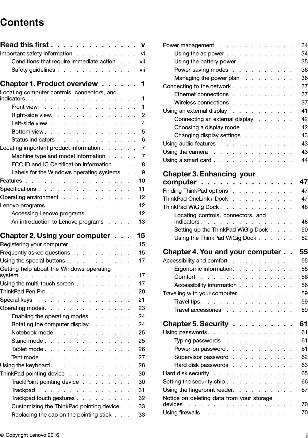 ContentsReadthisﬁrst..............vImportantsafetyinformation..........viConditionsthatrequireimmediateaction..viiSafetyguidelines............viiChapter1.Productoverview......1Locatingcomputercontrols,connectors,andindicators..................1Frontview................1Right-sideview..............2Left-sideview..............4Bottomview...............5Statusindicators.............6Locatingimportantproductinformation......7Machinetypeandmodelinformation.....7FCCIDandICCertiﬁcationinformation....8LabelsfortheWindowsoperatingsystems...9Features.................10Speciﬁcations...............11Operatingenvironment...........12Lenovoprograms.............12AccessingLenovoprograms.......12AnintroductiontoLenovoprograms....13Chapter2.Usingyourcomputer...15Registeringyourcomputer..........15Frequentlyaskedquestions.........15Usingthespecialbuttons..........17GettinghelpabouttheWindowsoperatingsystem..................17Usingthemulti-touchscreen.........17ThinkPadPenPro.............20Specialkeys...............21Operatingmodes..............23Enablingtheoperatingmodes.......24Rotatingthecomputerdisplay.......24Notebookmode............25Standmode..............25Tabletmode..............26Tentmode..............27Usingthekeyboard.............28ThinkPadpointingdevice..........30TrackPointpointingdevice........30Trackpad...............31Trackpadtouchgestures.........32CustomizingtheThinkPadpointingdevice..33Replacingthecaponthepointingstick...33Powermanagement............34Usingtheacpower...........34Usingthebatterypower.........35Power-savingmodes..........36Managingthepowerplan........36Connectingtothenetwork..........37Ethernetconnections..........37Wirelessconnections..........37Usinganexternaldisplay..........41Connectinganexternaldisplay......42Choosingadisplaymode........42Changingdisplaysettings........43Usingaudiofeatures............43Usingthecamera.............43Usingasmartcard.............44Chapter3.Enhancingyourcomputer...............47FindingThinkPadoptions..........47ThinkPadOneLink+Dock..........47ThinkPadWiGigDock............48Locatingcontrols,connectors,andindicators...............48SettinguptheThinkPadWiGigDock....50UsingtheThinkPadWiGigDock......52Chapter4.Youandyourcomputer..55Accessibilityandcomfort..........55Ergonomicinformation..........55Comfort...............56Accessibilityinformation.........56Travelingwithyourcomputer.........59Traveltips...............59Travelaccessories...........59Chapter5.Security..........61Usingpasswords..............61Typingpasswords...........61Power-onpassword...........61Supervisorpassword..........62Harddiskpasswords..........63Harddisksecurity.............65Settingthesecuritychip...........66Usingtheﬁngerprintreader..........67Noticeondeletingdatafromyourstoragedevices.................70Usingﬁrewalls...............70©CopyrightLenovo2016i