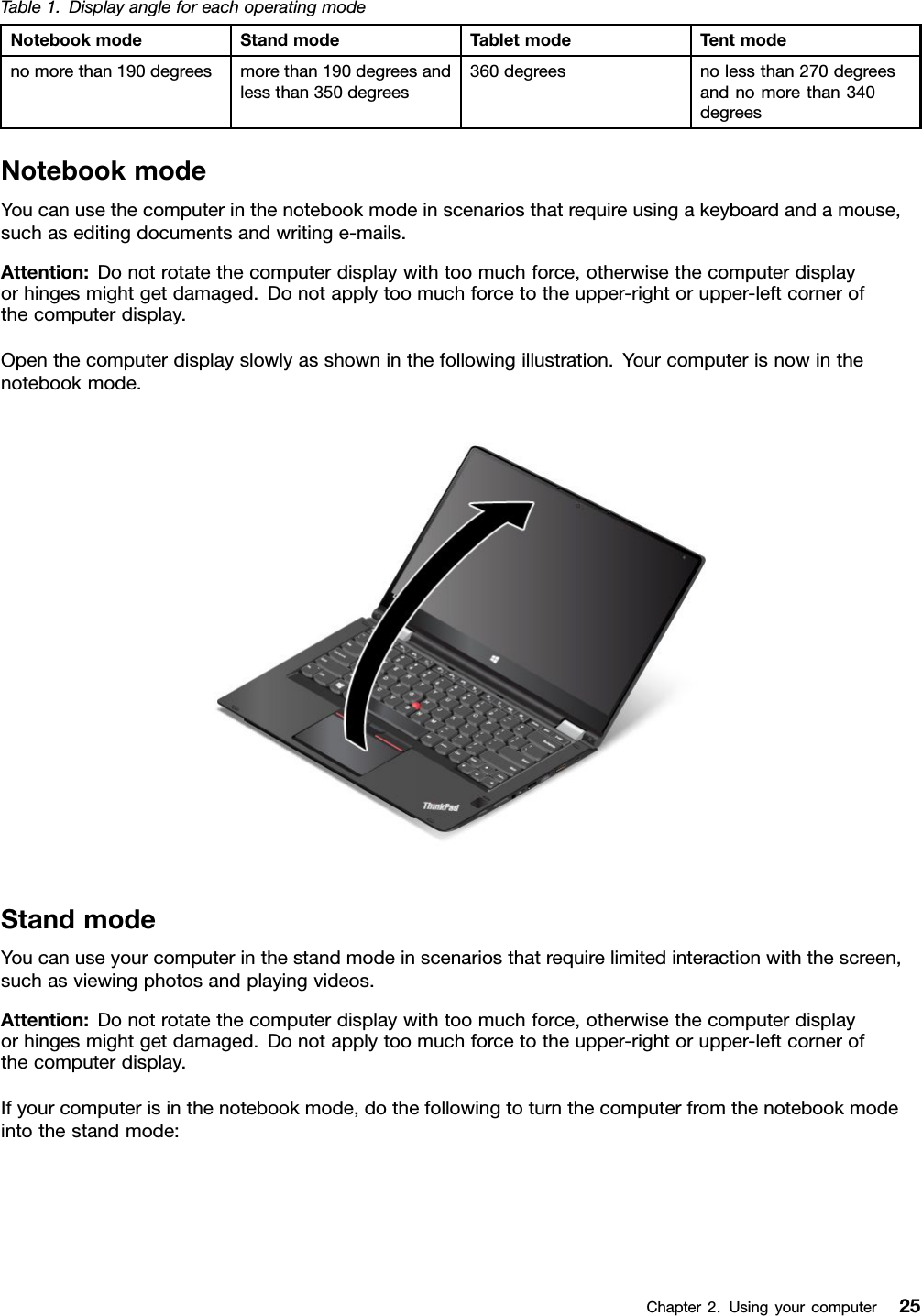Table1.DisplayangleforeachoperatingmodeNotebookmodeStandmodeTabletmodeTentmodenomorethan190degreesmorethan190degreesandlessthan350degrees360degreesnolessthan270degreesandnomorethan340degreesNotebookmodeYoucanusethecomputerinthenotebookmodeinscenariosthatrequireusingakeyboardandamouse,suchaseditingdocumentsandwritinge-mails.Attention:Donotrotatethecomputerdisplaywithtoomuchforce,otherwisethecomputerdisplayorhingesmightgetdamaged.Donotapplytoomuchforcetotheupper-rightorupper-leftcornerofthecomputerdisplay.Openthecomputerdisplayslowlyasshowninthefollowingillustration.Yourcomputerisnowinthenotebookmode.StandmodeYoucanuseyourcomputerinthestandmodeinscenariosthatrequirelimitedinteractionwiththescreen,suchasviewingphotosandplayingvideos.Attention:Donotrotatethecomputerdisplaywithtoomuchforce,otherwisethecomputerdisplayorhingesmightgetdamaged.Donotapplytoomuchforcetotheupper-rightorupper-leftcornerofthecomputerdisplay.Ifyourcomputerisinthenotebookmode,dothefollowingtoturnthecomputerfromthenotebookmodeintothestandmode:Chapter2.Usingyourcomputer25