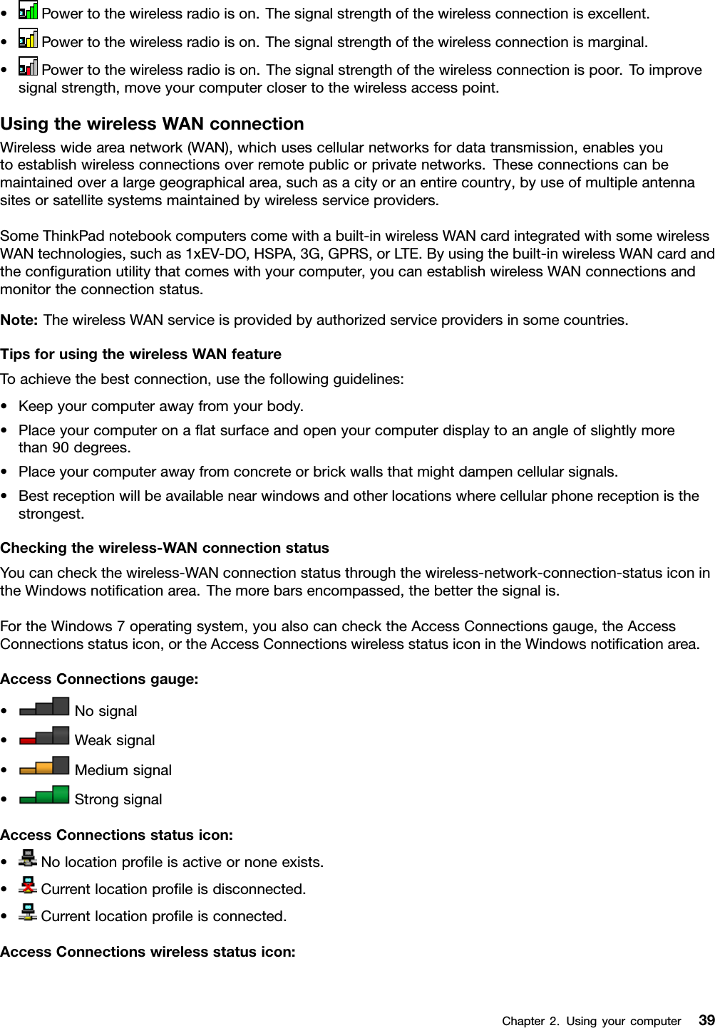 •Powertothewirelessradioison.Thesignalstrengthofthewirelessconnectionisexcellent.•Powertothewirelessradioison.Thesignalstrengthofthewirelessconnectionismarginal.•Powertothewirelessradioison.Thesignalstrengthofthewirelessconnectionispoor.Toimprovesignalstrength,moveyourcomputerclosertothewirelessaccesspoint.UsingthewirelessWANconnectionWirelesswideareanetwork(WAN),whichusescellularnetworksfordatatransmission,enablesyoutoestablishwirelessconnectionsoverremotepublicorprivatenetworks.Theseconnectionscanbemaintainedoveralargegeographicalarea,suchasacityoranentirecountry,byuseofmultipleantennasitesorsatellitesystemsmaintainedbywirelessserviceproviders.SomeThinkPadnotebookcomputerscomewithabuilt-inwirelessWANcardintegratedwithsomewirelessWANtechnologies,suchas1xEV-DO,HSPA,3G,GPRS,orLTE.Byusingthebuilt-inwirelessWANcardandtheconﬁgurationutilitythatcomeswithyourcomputer,youcanestablishwirelessWANconnectionsandmonitortheconnectionstatus.Note:ThewirelessWANserviceisprovidedbyauthorizedserviceprovidersinsomecountries.TipsforusingthewirelessWANfeatureToachievethebestconnection,usethefollowingguidelines:•Keepyourcomputerawayfromyourbody.•Placeyourcomputeronaﬂatsurfaceandopenyourcomputerdisplaytoanangleofslightlymorethan90degrees.•Placeyourcomputerawayfromconcreteorbrickwallsthatmightdampencellularsignals.•Bestreceptionwillbeavailablenearwindowsandotherlocationswherecellularphonereceptionisthestrongest.Checkingthewireless-WANconnectionstatusYoucancheckthewireless-WANconnectionstatusthroughthewireless-network-connection-statusiconintheWindowsnotiﬁcationarea.Themorebarsencompassed,thebetterthesignalis.FortheWindows7operatingsystem,youalsocanchecktheAccessConnectionsgauge,theAccessConnectionsstatusicon,ortheAccessConnectionswirelessstatusiconintheWindowsnotiﬁcationarea.AccessConnectionsgauge:•Nosignal•Weaksignal•Mediumsignal•StrongsignalAccessConnectionsstatusicon:•Nolocationproﬁleisactiveornoneexists.•Currentlocationproﬁleisdisconnected.•Currentlocationproﬁleisconnected.AccessConnectionswirelessstatusicon:Chapter2.Usingyourcomputer39