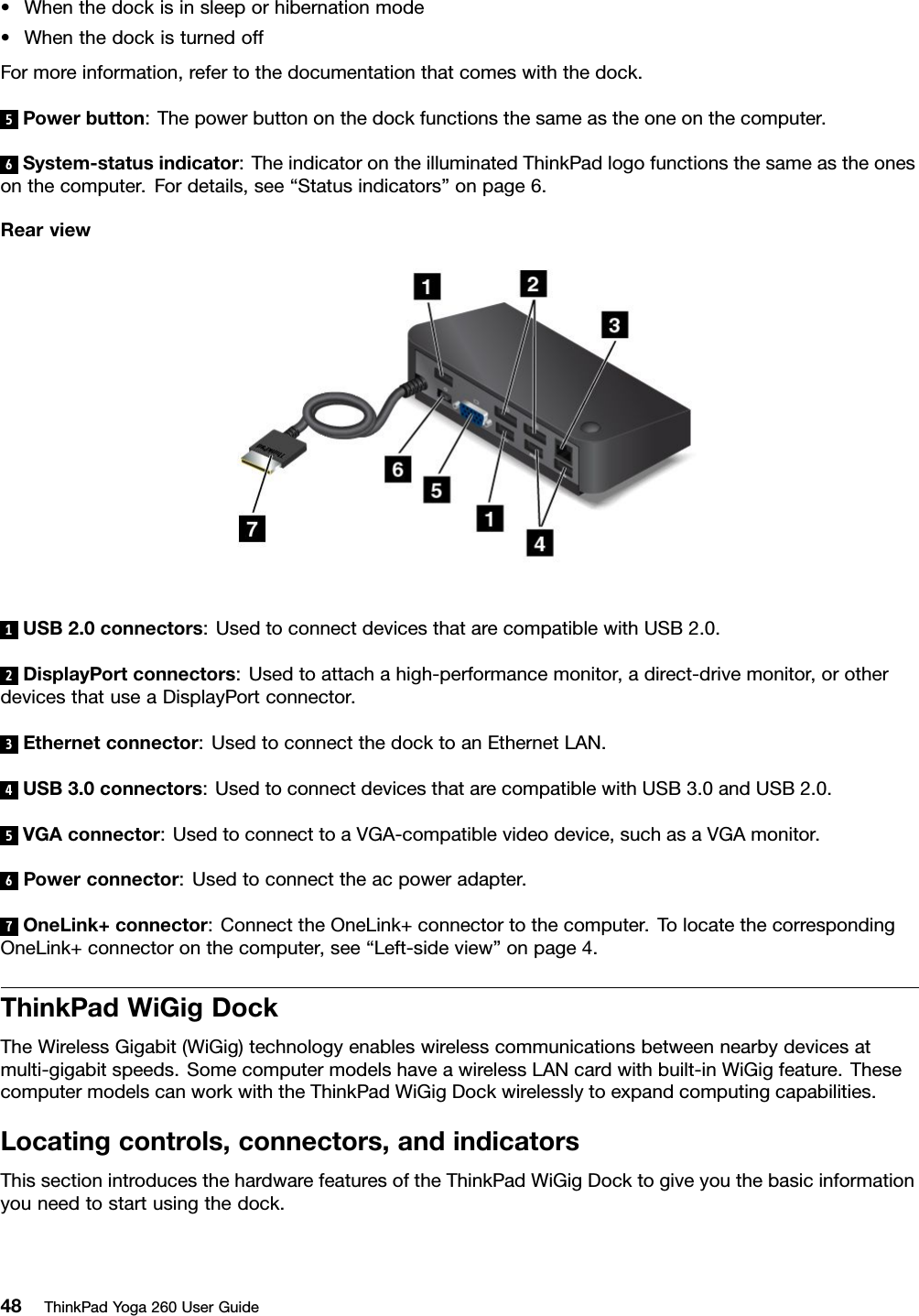 •Whenthedockisinsleeporhibernationmode•WhenthedockisturnedoffFormoreinformation,refertothedocumentationthatcomeswiththedock.5Powerbutton:Thepowerbuttononthedockfunctionsthesameastheoneonthecomputer.6System-statusindicator:TheindicatorontheilluminatedThinkPadlogofunctionsthesameastheonesonthecomputer.Fordetails,see“Statusindicators”onpage6.Rearview1USB2.0connectors:UsedtoconnectdevicesthatarecompatiblewithUSB2.0.2DisplayPortconnectors:Usedtoattachahigh-performancemonitor,adirect-drivemonitor,orotherdevicesthatuseaDisplayPortconnector.3Ethernetconnector:UsedtoconnectthedocktoanEthernetLAN.4USB3.0connectors:UsedtoconnectdevicesthatarecompatiblewithUSB3.0andUSB2.0.5VGAconnector:UsedtoconnecttoaVGA-compatiblevideodevice,suchasaVGAmonitor.6Powerconnector:Usedtoconnecttheacpoweradapter.7OneLink+connector:ConnecttheOneLink+connectortothecomputer.TolocatethecorrespondingOneLink+connectoronthecomputer,see“Left-sideview”onpage4.ThinkPadWiGigDockTheWirelessGigabit(WiGig)technologyenableswirelesscommunicationsbetweennearbydevicesatmulti-gigabitspeeds.SomecomputermodelshaveawirelessLANcardwithbuilt-inWiGigfeature.ThesecomputermodelscanworkwiththeThinkPadWiGigDockwirelesslytoexpandcomputingcapabilities.Locatingcontrols,connectors,andindicatorsThissectionintroducesthehardwarefeaturesoftheThinkPadWiGigDocktogiveyouthebasicinformationyouneedtostartusingthedock.48ThinkPadYoga260UserGuide