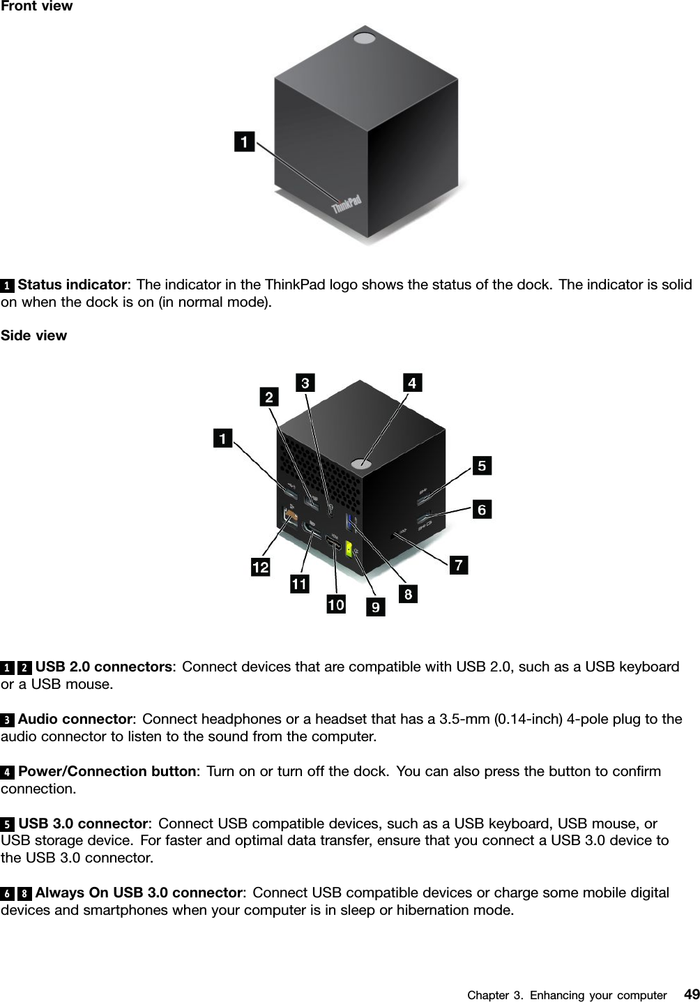 Frontview1Statusindicator:TheindicatorintheThinkPadlogoshowsthestatusofthedock.Theindicatorissolidonwhenthedockison(innormalmode).Sideview12USB2.0connectors:ConnectdevicesthatarecompatiblewithUSB2.0,suchasaUSBkeyboardoraUSBmouse.3Audioconnector:Connectheadphonesoraheadsetthathasa3.5-mm(0.14-inch)4-poleplugtotheaudioconnectortolistentothesoundfromthecomputer.4Power/Connectionbutton:Turnonorturnoffthedock.Youcanalsopressthebuttontoconﬁrmconnection.5USB3.0connector:ConnectUSBcompatibledevices,suchasaUSBkeyboard,USBmouse,orUSBstoragedevice.Forfasterandoptimaldatatransfer,ensurethatyouconnectaUSB3.0devicetotheUSB3.0connector.68AlwaysOnUSB3.0connector:ConnectUSBcompatibledevicesorchargesomemobiledigitaldevicesandsmartphoneswhenyourcomputerisinsleeporhibernationmode.Chapter3.Enhancingyourcomputer49