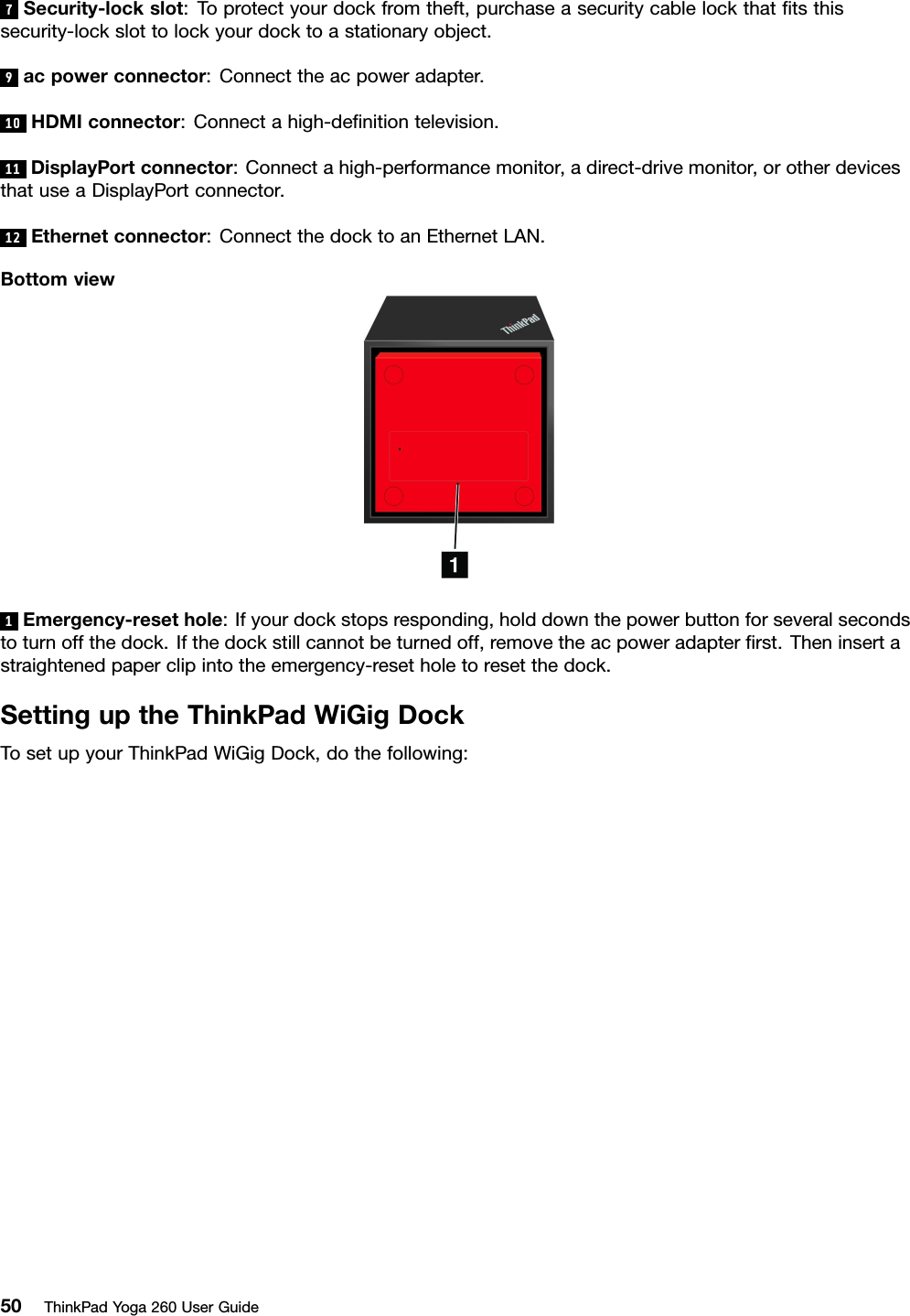 7Security-lockslot:Toprotectyourdockfromtheft,purchaseasecuritycablelockthatﬁtsthissecurity-lockslottolockyourdocktoastationaryobject.9acpowerconnector:Connecttheacpoweradapter.10HDMIconnector:Connectahigh-deﬁnitiontelevision.11DisplayPortconnector:Connectahigh-performancemonitor,adirect-drivemonitor,orotherdevicesthatuseaDisplayPortconnector.12Ethernetconnector:ConnectthedocktoanEthernetLAN.Bottomview1Emergency-resethole:Ifyourdockstopsresponding,holddownthepowerbuttonforseveralsecondstoturnoffthedock.Ifthedockstillcannotbeturnedoff,removetheacpoweradapterﬁrst.Theninsertastraightenedpaperclipintotheemergency-resetholetoresetthedock.SettinguptheThinkPadWiGigDockTosetupyourThinkPadWiGigDock,dothefollowing:50ThinkPadYoga260UserGuide