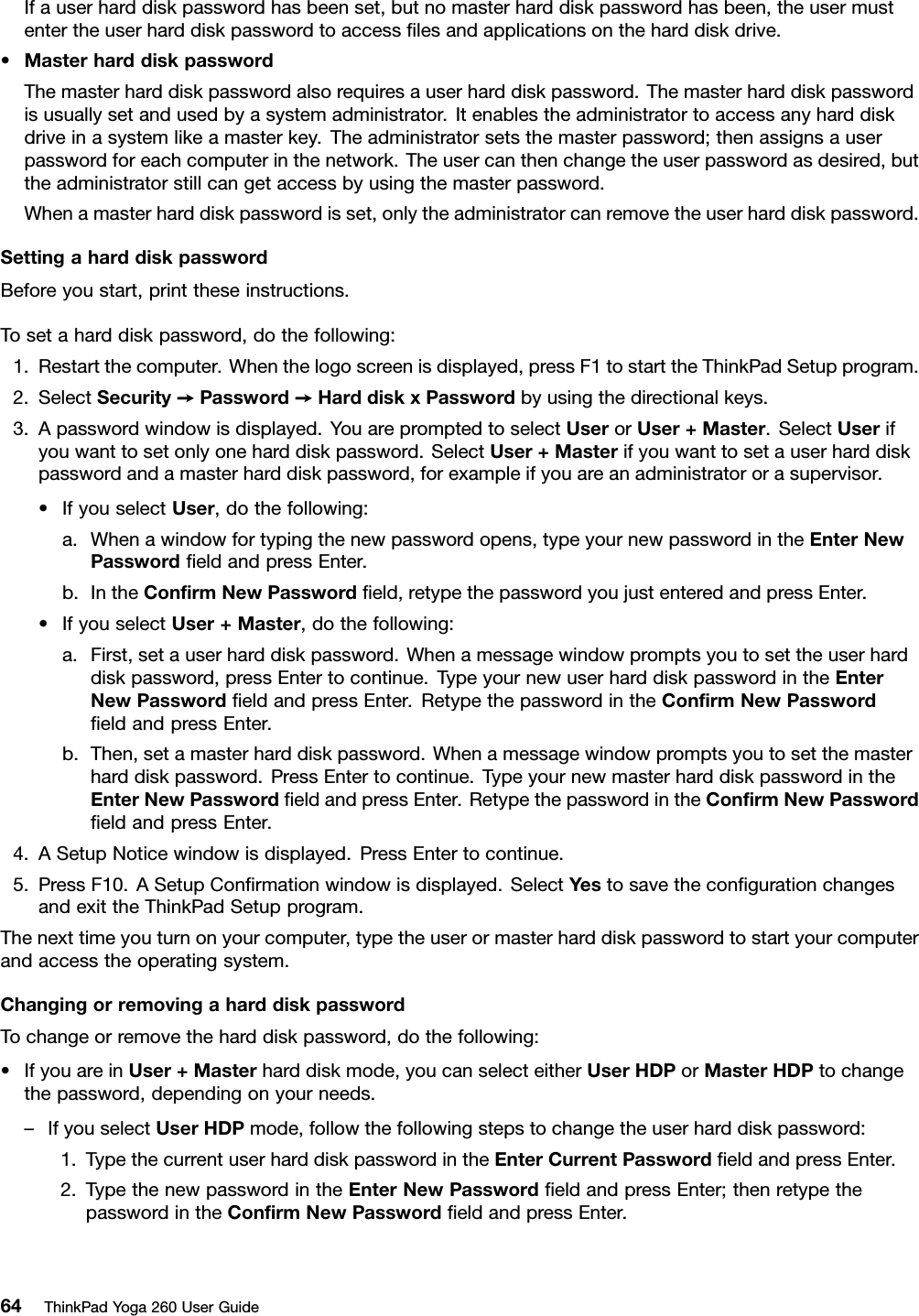 Ifauserharddiskpasswordhasbeenset,butnomasterharddiskpasswordhasbeen,theusermustentertheuserharddiskpasswordtoaccessﬁlesandapplicationsontheharddiskdrive.•MasterharddiskpasswordThemasterharddiskpasswordalsorequiresauserharddiskpassword.Themasterharddiskpasswordisusuallysetandusedbyasystemadministrator.Itenablestheadministratortoaccessanyharddiskdriveinasystemlikeamasterkey.Theadministratorsetsthemasterpassword;thenassignsauserpasswordforeachcomputerinthenetwork.Theusercanthenchangetheuserpasswordasdesired,buttheadministratorstillcangetaccessbyusingthemasterpassword.Whenamasterharddiskpasswordisset,onlytheadministratorcanremovetheuserharddiskpassword.SettingaharddiskpasswordBeforeyoustart,printtheseinstructions.Tosetaharddiskpassword,dothefollowing:1.Restartthecomputer.Whenthelogoscreenisdisplayed,pressF1tostarttheThinkPadSetupprogram.2.SelectSecurity➙Password➙HarddiskxPasswordbyusingthedirectionalkeys.3.Apasswordwindowisdisplayed.YouarepromptedtoselectUserorUser+Master.SelectUserifyouwanttosetonlyoneharddiskpassword.SelectUser+Masterifyouwanttosetauserharddiskpasswordandamasterharddiskpassword,forexampleifyouareanadministratororasupervisor.•IfyouselectUser,dothefollowing:a.Whenawindowfortypingthenewpasswordopens,typeyournewpasswordintheEnterNewPasswordﬁeldandpressEnter.b.IntheConﬁrmNewPasswordﬁeld,retypethepasswordyoujustenteredandpressEnter.•IfyouselectUser+Master,dothefollowing:a.First,setauserharddiskpassword.Whenamessagewindowpromptsyoutosettheuserharddiskpassword,pressEntertocontinue.TypeyournewuserharddiskpasswordintheEnterNewPasswordﬁeldandpressEnter.RetypethepasswordintheConﬁrmNewPasswordﬁeldandpressEnter.b.Then,setamasterharddiskpassword.Whenamessagewindowpromptsyoutosetthemasterharddiskpassword.PressEntertocontinue.TypeyournewmasterharddiskpasswordintheEnterNewPasswordﬁeldandpressEnter.RetypethepasswordintheConﬁrmNewPasswordﬁeldandpressEnter.4.ASetupNoticewindowisdisplayed.PressEntertocontinue.5.PressF10.ASetupConﬁrmationwindowisdisplayed.SelectYestosavetheconﬁgurationchangesandexittheThinkPadSetupprogram.Thenexttimeyouturnonyourcomputer,typetheuserormasterharddiskpasswordtostartyourcomputerandaccesstheoperatingsystem.ChangingorremovingaharddiskpasswordTochangeorremovetheharddiskpassword,dothefollowing:•IfyouareinUser+Masterharddiskmode,youcanselecteitherUserHDPorMasterHDPtochangethepassword,dependingonyourneeds.–IfyouselectUserHDPmode,followthefollowingstepstochangetheuserharddiskpassword:1.TypethecurrentuserharddiskpasswordintheEnterCurrentPasswordﬁeldandpressEnter.2.TypethenewpasswordintheEnterNewPasswordﬁeldandpressEnter;thenretypethepasswordintheConﬁrmNewPasswordﬁeldandpressEnter.64ThinkPadYoga260UserGuide