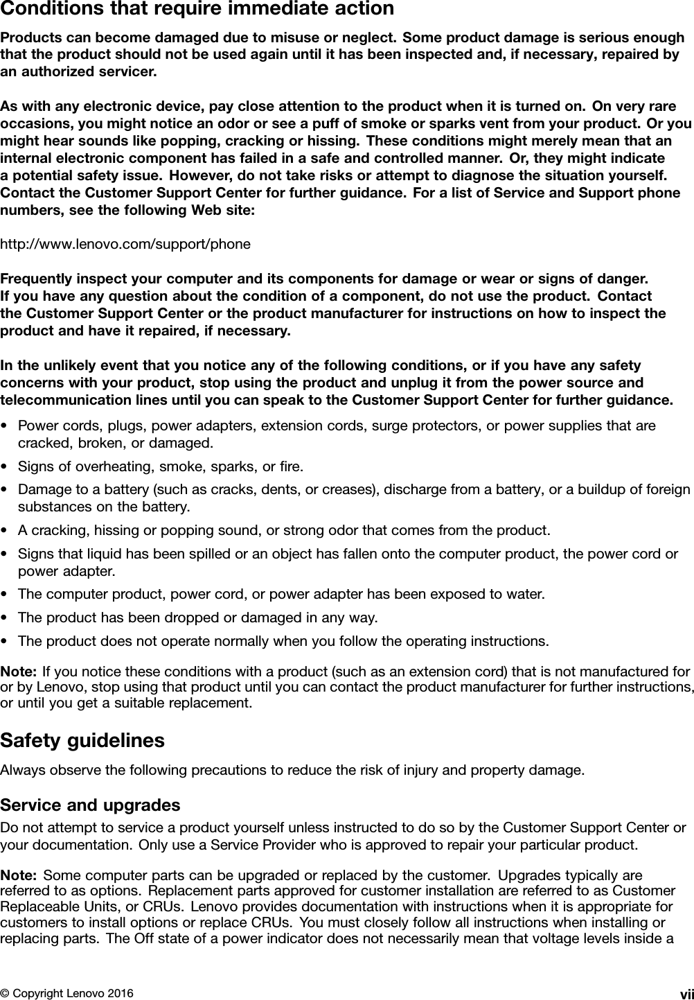 ConditionsthatrequireimmediateactionProductscanbecomedamagedduetomisuseorneglect.Someproductdamageisseriousenoughthattheproductshouldnotbeusedagainuntilithasbeeninspectedand,ifnecessary,repairedbyanauthorizedservicer.Aswithanyelectronicdevice,paycloseattentiontotheproductwhenitisturnedon.Onveryrareoccasions,youmightnoticeanodororseeapuffofsmokeorsparksventfromyourproduct.Oryoumighthearsoundslikepopping,crackingorhissing.Theseconditionsmightmerelymeanthataninternalelectroniccomponenthasfailedinasafeandcontrolledmanner.Or,theymightindicateapotentialsafetyissue.However,donottakerisksorattempttodiagnosethesituationyourself.ContacttheCustomerSupportCenterforfurtherguidance.ForalistofServiceandSupportphonenumbers,seethefollowingWebsite:http://www.lenovo.com/support/phoneFrequentlyinspectyourcomputeranditscomponentsfordamageorwearorsignsofdanger.Ifyouhaveanyquestionabouttheconditionofacomponent,donotusetheproduct.ContacttheCustomerSupportCenterortheproductmanufacturerforinstructionsonhowtoinspecttheproductandhaveitrepaired,ifnecessary.Intheunlikelyeventthatyounoticeanyofthefollowingconditions,orifyouhaveanysafetyconcernswithyourproduct,stopusingtheproductandunplugitfromthepowersourceandtelecommunicationlinesuntilyoucanspeaktotheCustomerSupportCenterforfurtherguidance.•Powercords,plugs,poweradapters,extensioncords,surgeprotectors,orpowersuppliesthatarecracked,broken,ordamaged.•Signsofoverheating,smoke,sparks,orﬁre.•Damagetoabattery(suchascracks,dents,orcreases),dischargefromabattery,orabuildupofforeignsubstancesonthebattery.•Acracking,hissingorpoppingsound,orstrongodorthatcomesfromtheproduct.•Signsthatliquidhasbeenspilledoranobjecthasfallenontothecomputerproduct,thepowercordorpoweradapter.•Thecomputerproduct,powercord,orpoweradapterhasbeenexposedtowater.•Theproducthasbeendroppedordamagedinanyway.•Theproductdoesnotoperatenormallywhenyoufollowtheoperatinginstructions.Note:Ifyounoticetheseconditionswithaproduct(suchasanextensioncord)thatisnotmanufacturedfororbyLenovo,stopusingthatproductuntilyoucancontacttheproductmanufacturerforfurtherinstructions,oruntilyougetasuitablereplacement.SafetyguidelinesAlwaysobservethefollowingprecautionstoreducetheriskofinjuryandpropertydamage.ServiceandupgradesDonotattempttoserviceaproductyourselfunlessinstructedtodosobytheCustomerSupportCenteroryourdocumentation.OnlyuseaServiceProviderwhoisapprovedtorepairyourparticularproduct.Note:Somecomputerpartscanbeupgradedorreplacedbythecustomer.Upgradestypicallyarereferredtoasoptions.ReplacementpartsapprovedforcustomerinstallationarereferredtoasCustomerReplaceableUnits,orCRUs.LenovoprovidesdocumentationwithinstructionswhenitisappropriateforcustomerstoinstalloptionsorreplaceCRUs.Youmustcloselyfollowallinstructionswheninstallingorreplacingparts.TheOffstateofapowerindicatordoesnotnecessarilymeanthatvoltagelevelsinsidea©CopyrightLenovo2016vii