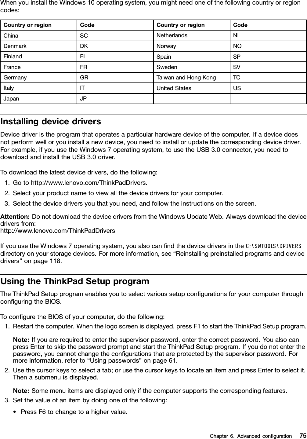 WhenyouinstalltheWindows10operatingsystem,youmightneedoneofthefollowingcountryorregioncodes:CountryorregionCodeCountryorregionCodeChinaSCNetherlandsNLDenmarkDKNorwayNOFinlandFISpainSPFranceFRSwedenSVGermanyGRTaiwanandHongKongTCItalyITUnitedStatesUSJapanJPInstallingdevicedriversDevicedriveristheprogramthatoperatesaparticularhardwaredeviceofthecomputer.Ifadevicedoesnotperformwelloryouinstallanewdevice,youneedtoinstallorupdatethecorrespondingdevicedriver.Forexample,ifyouusetheWindows7operatingsystem,tousetheUSB3.0connector,youneedtodownloadandinstalltheUSB3.0driver.Todownloadthelatestdevicedrivers,dothefollowing:1.Gotohttp://www.lenovo.com/ThinkPadDrivers.2.Selectyourproductnametoviewallthedevicedriversforyourcomputer.3.Selectthedevicedriversyouthatyouneed,andfollowtheinstructionsonthescreen.Attention:DonotdownloadthedevicedriversfromtheWindowsUpdateWeb.Alwaysdownloadthedevicedriversfrom:http://www.lenovo.com/ThinkPadDriversIfyouusetheWindows7operatingsystem,youalsocanﬁndthedevicedriversintheC:\SWTOOLS\DRIVERSdirectoryonyourstoragedevices.Formoreinformation,see“Reinstallingpreinstalledprogramsanddevicedrivers”onpage118.UsingtheThinkPadSetupprogramTheThinkPadSetupprogramenablesyoutoselectvarioussetupconﬁgurationsforyourcomputerthroughconﬁguringtheBIOS.ToconﬁguretheBIOSofyourcomputer,dothefollowing:1.Restartthecomputer.Whenthelogoscreenisdisplayed,pressF1tostarttheThinkPadSetupprogram.Note:Ifyouarerequiredtoenterthesupervisorpassword,enterthecorrectpassword.YoualsocanpressEntertoskipthepasswordpromptandstarttheThinkPadSetupprogram.Ifyoudonotenterthepassword,youcannotchangetheconﬁgurationsthatareprotectedbythesupervisorpassword.Formoreinformation,referto“Usingpasswords”onpage61.2.Usethecursorkeystoselectatab;orusethecursorkeystolocateanitemandpressEntertoselectit.Thenasubmenuisdisplayed.Note:Somemenuitemsaredisplayedonlyifthecomputersupportsthecorrespondingfeatures.3.Setthevalueofanitembydoingoneofthefollowing:•PressF6tochangetoahighervalue.Chapter6.Advancedconﬁguration75