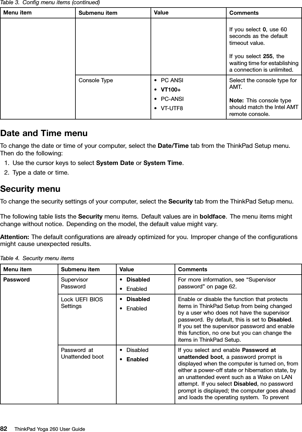 Table3.Conﬁgmenuitems(continued)MenuitemSubmenuitemValueCommentsIfyouselect0,use60secondsasthedefaulttimeoutvalue.Ifyouselect255,thewaitingtimeforestablishingaconnectionisunlimited.ConsoleType•PCANSI•VT100+•PC-ANSI•VT-UTF8SelecttheconsoletypeforAMT.Note:ThisconsoletypeshouldmatchtheIntelAMTremoteconsole.DateandTimemenuTochangethedateortimeofyourcomputer,selecttheDate/TimetabfromtheThinkPadSetupmenu.Thendothefollowing:1.UsethecursorkeystoselectSystemDateorSystemTime.2.Typeadateortime.SecuritymenuTochangethesecuritysettingsofyourcomputer,selecttheSecuritytabfromtheThinkPadSetupmenu.ThefollowingtableliststheSecuritymenuitems.Defaultvaluesareinboldface.Themenuitemsmightchangewithoutnotice.Dependingonthemodel,thedefaultvaluemightvary.Attention:Thedefaultconﬁgurationsarealreadyoptimizedforyou.Improperchangeoftheconﬁgurationsmightcauseunexpectedresults.Table4.SecuritymenuitemsMenuitemSubmenuitemValueCommentsSupervisorPassword•Disabled•EnabledFormoreinformation,see“Supervisorpassword”onpage62.LockUEFIBIOSSettings•Disabled•EnabledEnableordisablethefunctionthatprotectsitemsinThinkPadSetupfrombeingchangedbyauserwhodoesnothavethesupervisorpassword.Bydefault,thisissettoDisabled.Ifyousetthesupervisorpasswordandenablethisfunction,noonebutyoucanchangetheitemsinThinkPadSetup.PasswordatUnattendedboot•Disabled•EnabledIfyouselectandenablePasswordatunattendedboot,apasswordpromptisdisplayedwhenthecomputeristurnedon,fromeitherapower-offstateorhibernationstate,byanunattendedeventsuchasaWakeonLANattempt.IfyouselectDisabled,nopasswordpromptisdisplayed;thecomputergoesaheadandloadstheoperatingsystem.TopreventPassword82ThinkPadYoga260UserGuide