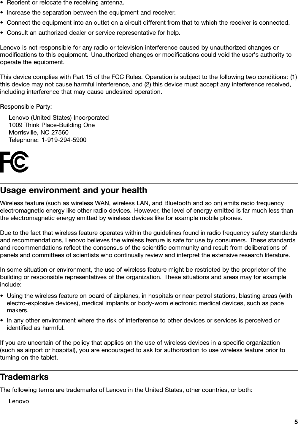 •Reorientorrelocatethereceivingantenna.•Increasetheseparationbetweentheequipmentandreceiver.•Connecttheequipmentintoanoutletonacircuitdifferentfromthattowhichthereceiverisconnected.•Consultanauthorizeddealerorservicerepresentativeforhelp.Lenovoisnotresponsibleforanyradioortelevisioninterferencecausedbyunauthorizedchangesormodiﬁcationstothisequipment.Unauthorizedchangesormodiﬁcationscouldvoidtheuser&apos;sauthoritytooperatetheequipment.ThisdevicecomplieswithPart15oftheFCCRules.Operationissubjecttothefollowingtwoconditions:(1)thisdevicemaynotcauseharmfulinterference,and(2)thisdevicemustacceptanyinterferencereceived,includinginterferencethatmaycauseundesiredoperation.ResponsibleParty:Lenovo(UnitedStates)Incorporated1009ThinkPlace-BuildingOneMorrisville,NC27560Telephone:1-919-294-5900UsageenvironmentandyourhealthWirelessfeature(suchaswirelessWAN,wirelessLAN,andBluetoothandsoon)emitsradiofrequencyelectromagneticenergylikeotherradiodevices.However,thelevelofenergyemittedisfarmuchlessthantheelectromagneticenergyemittedbywirelessdeviceslikeforexamplemobilephones.Duetothefactthatwirelessfeatureoperateswithintheguidelinesfoundinradiofrequencysafetystandardsandrecommendations,Lenovobelievesthewirelessfeatureissafeforusebyconsumers.Thesestandardsandrecommendationsreﬂecttheconsensusofthescientiﬁccommunityandresultfromdeliberationsofpanelsandcommitteesofscientistswhocontinuallyreviewandinterprettheextensiveresearchliterature.Insomesituationorenvironment,theuseofwirelessfeaturemightberestrictedbytheproprietorofthebuildingorresponsiblerepresentativesoftheorganization.Thesesituationsandareasmayforexampleinclude:•Usingthewirelessfeatureonboardofairplanes,inhospitalsornearpetrolstations,blastingareas(withelectro-explosivedevices),medicalimplantsorbody-wornelectronicmedicaldevices,suchaspacemakers.•Inanyotherenvironmentwheretheriskofinterferencetootherdevicesorservicesisperceivedoridentiﬁedasharmful.Ifyouareuncertainofthepolicythatappliesontheuseofwirelessdevicesinaspeciﬁcorganization(suchasairportorhospital),youareencouragedtoaskforauthorizationtousewirelessfeaturepriortoturningonthetablet.TrademarksThefollowingtermsaretrademarksofLenovointheUnitedStates,othercountries,orboth:Lenovo5