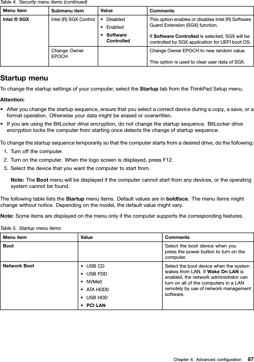 Table4.Securitymenuitems(continued)MenuitemSubmenuitemValueCommentsIntel(R)SGXControl•Disabled•Enabled•SoftwareControlledThisoptionenablesordisablesIntel(R)SoftwareGuardExtension(SGX)function.IfSoftwareControlledisselected,SGXwillbecontrolledbySGXapplicationforUEFIbootOS.Intel®SGXChangeOwnerEPOCHChangeOwnerEPOCHtonewrandomvalue.ThisoptionisusedtoclearuserdataofSGX.StartupmenuTochangethestartupsettingsofyourcomputer,selecttheStartuptabfromtheThinkPadSetupmenu.Attention:•Afteryouchangethestartupsequence,ensurethatyouselectacorrectdeviceduringacopy,asave,oraformatoperation.Otherwiseyourdatamightbeerasedoroverwritten.•IfyouareusingtheBitLockerdriveencryption,donotchangethestartupsequence.BitLockerdriveencryptionlocksthecomputerfromstartingoncedetectsthechangeofstartupsequence.Tochangethestartupsequencetemporarilysothatthecomputerstartsfromadesireddrive,dothefollowing:1.Turnoffthecomputer.2.Turnonthecomputer.Whenthelogoscreenisdisplayed,pressF12.3.Selectthedevicethatyouwantthecomputertostartfrom.Note:TheBootmenuwillbedisplayedifthecomputercannotstartfromanydevices,ortheoperatingsystemcannotbefound.ThefollowingtableliststheStartupmenuitems.Defaultvaluesareinboldface.Themenuitemsmightchangewithoutnotice.Dependingonthemodel,thedefaultvaluemightvary.Note:Someitemsaredisplayedonthemenuonlyifthecomputersupportsthecorrespondingfeatures.Table5.StartupmenuitemsMenuitemValueCommentsBootSelectthebootdevicewhenyoupressthepowerbuttontoturnonthecomputer.NetworkBoot•USBCD•USBFDD•NVMe0•ATAHDD0•USBHDD•PCILANSelectthebootdevicewhenthesystemwakesfromLAN.IfWakeOnLANisenabled,thenetworkadministratorcanturnonallofthecomputersinaLANremotelybyuseofnetworkmanagementsoftware.Chapter6.Advancedconﬁguration87