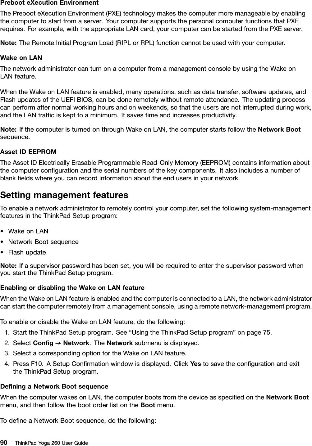 PrebooteXecutionEnvironmentThePrebooteXecutionEnvironment(PXE)technologymakesthecomputermoremanageablebyenablingthecomputertostartfromaserver.YourcomputersupportsthepersonalcomputerfunctionsthatPXErequires.Forexample,withtheappropriateLANcard,yourcomputercanbestartedfromthePXEserver.Note:TheRemoteInitialProgramLoad(RIPLorRPL)functioncannotbeusedwithyourcomputer.WakeonLANThenetworkadministratorcanturnonacomputerfromamanagementconsolebyusingtheWakeonLANfeature.WhentheWakeonLANfeatureisenabled,manyoperations,suchasdatatransfer,softwareupdates,andFlashupdatesoftheUEFIBIOS,canbedoneremotelywithoutremoteattendance.Theupdatingprocesscanperformafternormalworkinghoursandonweekends,sothattheusersarenotinterruptedduringwork,andtheLANtrafﬁciskepttoaminimum.Itsavestimeandincreasesproductivity.Note:IfthecomputeristurnedonthroughWakeonLAN,thecomputerstartsfollowtheNetworkBootsequence.AssetIDEEPROMTheAssetIDElectricallyErasableProgrammableRead-OnlyMemory(EEPROM)containsinformationaboutthecomputerconﬁgurationandtheserialnumbersofthekeycomponents.Italsoincludesanumberofblankﬁeldswhereyoucanrecordinformationabouttheendusersinyournetwork.SettingmanagementfeaturesToenableanetworkadministratortoremotelycontrolyourcomputer,setthefollowingsystem-managementfeaturesintheThinkPadSetupprogram:•WakeonLAN•NetworkBootsequence•FlashupdateNote:Ifasupervisorpasswordhasbeenset,youwillberequiredtoenterthesupervisorpasswordwhenyoustarttheThinkPadSetupprogram.EnablingordisablingtheWakeonLANfeatureWhentheWakeonLANfeatureisenabledandthecomputerisconnectedtoaLAN,thenetworkadministratorcanstartthecomputerremotelyfromamanagementconsole,usingaremotenetwork-managementprogram.ToenableordisabletheWakeonLANfeature,dothefollowing:1.StarttheThinkPadSetupprogram.See“UsingtheThinkPadSetupprogram”onpage75.2.SelectConﬁg➙Network.TheNetworksubmenuisdisplayed.3.SelectacorrespondingoptionfortheWakeonLANfeature.4.PressF10.ASetupConﬁrmationwindowisdisplayed.ClickYestosavetheconﬁgurationandexittheThinkPadSetupprogram.DeﬁningaNetworkBootsequenceWhenthecomputerwakesonLAN,thecomputerbootsfromthedeviceasspeciﬁedontheNetworkBootmenu,andthenfollowthebootorderlistontheBootmenu.TodeﬁneaNetworkBootsequence,dothefollowing:90ThinkPadYoga260UserGuide