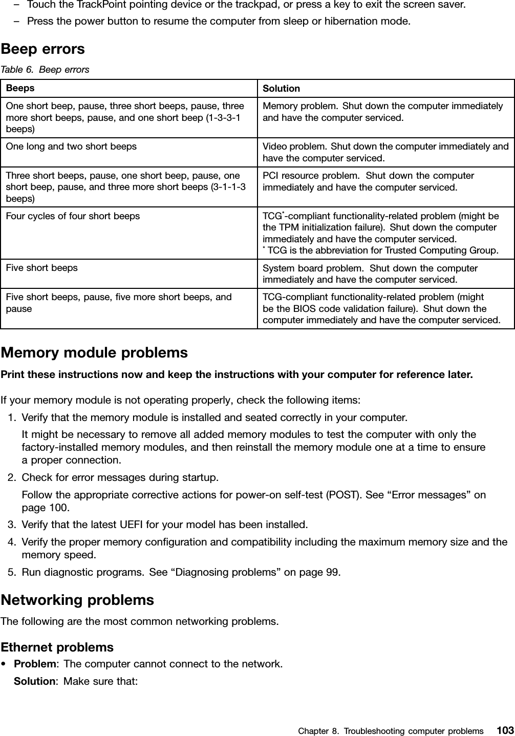 –TouchtheTrackPointpointingdeviceorthetrackpad,orpressakeytoexitthescreensaver.–Pressthepowerbuttontoresumethecomputerfromsleeporhibernationmode.BeeperrorsTable6.BeeperrorsBeepsSolutionOneshortbeep,pause,threeshortbeeps,pause,threemoreshortbeeps,pause,andoneshortbeep(1-3-3-1beeps)Memoryproblem.Shutdownthecomputerimmediatelyandhavethecomputerserviced.OnelongandtwoshortbeepsVideoproblem.Shutdownthecomputerimmediatelyandhavethecomputerserviced.Threeshortbeeps,pause,oneshortbeep,pause,oneshortbeep,pause,andthreemoreshortbeeps(3-1-1-3beeps)PCIresourceproblem.Shutdownthecomputerimmediatelyandhavethecomputerserviced.FourcyclesoffourshortbeepsTCG*-compliantfunctionality-relatedproblem(mightbetheTPMinitializationfailure).Shutdownthecomputerimmediatelyandhavethecomputerserviced.*TCGistheabbreviationforTrustedComputingGroup.FiveshortbeepsSystemboardproblem.Shutdownthecomputerimmediatelyandhavethecomputerserviced.Fiveshortbeeps,pause,ﬁvemoreshortbeeps,andpauseTCG-compliantfunctionality-relatedproblem(mightbetheBIOScodevalidationfailure).Shutdownthecomputerimmediatelyandhavethecomputerserviced.MemorymoduleproblemsPrinttheseinstructionsnowandkeeptheinstructionswithyourcomputerforreferencelater.Ifyourmemorymoduleisnotoperatingproperly,checkthefollowingitems:1.Verifythatthememorymoduleisinstalledandseatedcorrectlyinyourcomputer.Itmightbenecessarytoremovealladdedmemorymodulestotestthecomputerwithonlythefactory-installedmemorymodules,andthenreinstallthememorymoduleoneatatimetoensureaproperconnection.2.Checkforerrormessagesduringstartup.Followtheappropriatecorrectiveactionsforpower-onself-test(POST).See“Errormessages”onpage100.3.VerifythatthelatestUEFIforyourmodelhasbeeninstalled.4.Verifythepropermemoryconﬁgurationandcompatibilityincludingthemaximummemorysizeandthememoryspeed.5.Rundiagnosticprograms.See“Diagnosingproblems”onpage99.NetworkingproblemsThefollowingarethemostcommonnetworkingproblems.Ethernetproblems•Problem:Thecomputercannotconnecttothenetwork.Solution:Makesurethat:Chapter8.Troubleshootingcomputerproblems103