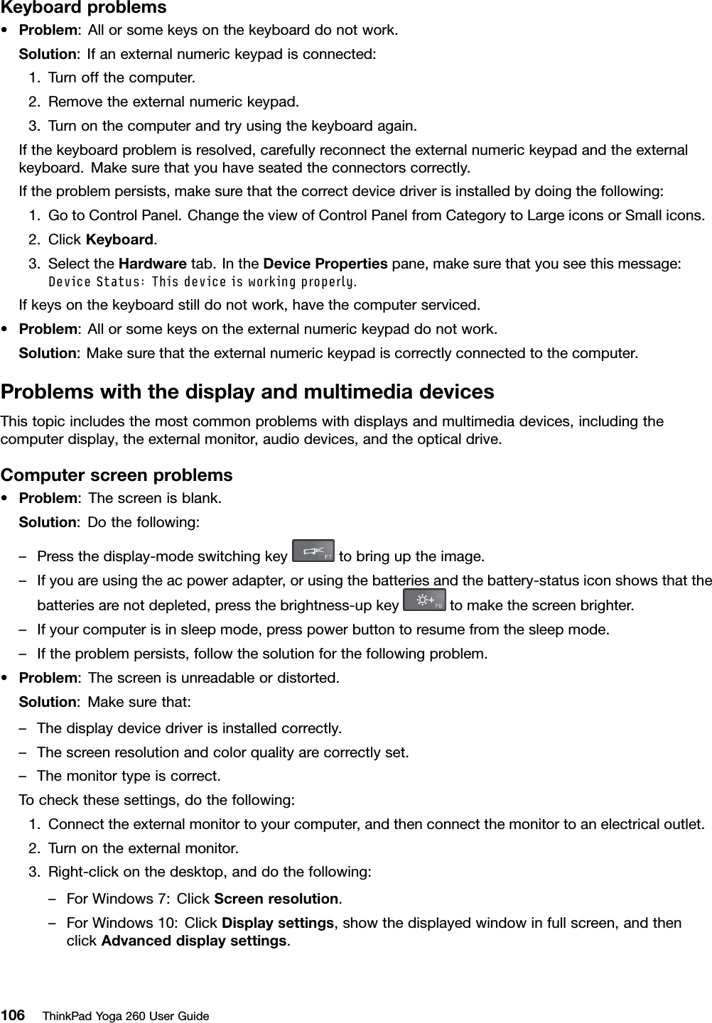 Keyboardproblems•Problem:Allorsomekeysonthekeyboarddonotwork.Solution:Ifanexternalnumerickeypadisconnected:1.Turnoffthecomputer.2.Removetheexternalnumerickeypad.3.Turnonthecomputerandtryusingthekeyboardagain.Ifthekeyboardproblemisresolved,carefullyreconnecttheexternalnumerickeypadandtheexternalkeyboard.Makesurethatyouhaveseatedtheconnectorscorrectly.Iftheproblempersists,makesurethatthecorrectdevicedriverisinstalledbydoingthefollowing:1.GotoControlPanel.ChangetheviewofControlPanelfromCategorytoLargeiconsorSmallicons.2.ClickKeyboard.3.SelecttheHardwaretab.IntheDevicePropertiespane,makesurethatyouseethismessage:DeviceStatus:Thisdeviceisworkingproperly.Ifkeysonthekeyboardstilldonotwork,havethecomputerserviced.•Problem:Allorsomekeysontheexternalnumerickeypaddonotwork.Solution:Makesurethattheexternalnumerickeypadiscorrectlyconnectedtothecomputer.ProblemswiththedisplayandmultimediadevicesThistopicincludesthemostcommonproblemswithdisplaysandmultimediadevices,includingthecomputerdisplay,theexternalmonitor,audiodevices,andtheopticaldrive.Computerscreenproblems•Problem:Thescreenisblank.Solution:Dothefollowing:–Pressthedisplay-modeswitchingkeytobringuptheimage.–Ifyouareusingtheacpoweradapter,orusingthebatteriesandthebattery-statusiconshowsthatthebatteriesarenotdepleted,pressthebrightness-upkeytomakethescreenbrighter.–Ifyourcomputerisinsleepmode,presspowerbuttontoresumefromthesleepmode.–Iftheproblempersists,followthesolutionforthefollowingproblem.•Problem:Thescreenisunreadableordistorted.Solution:Makesurethat:–Thedisplaydevicedriverisinstalledcorrectly.–Thescreenresolutionandcolorqualityarecorrectlyset.–Themonitortypeiscorrect.Tocheckthesesettings,dothefollowing:1.Connecttheexternalmonitortoyourcomputer,andthenconnectthemonitortoanelectricaloutlet.2.Turnontheexternalmonitor.3.Right-clickonthedesktop,anddothefollowing:–ForWindows7:ClickScreenresolution.–ForWindows10:ClickDisplaysettings,showthedisplayedwindowinfullscreen,andthenclickAdvanceddisplaysettings.106ThinkPadYoga260UserGuide