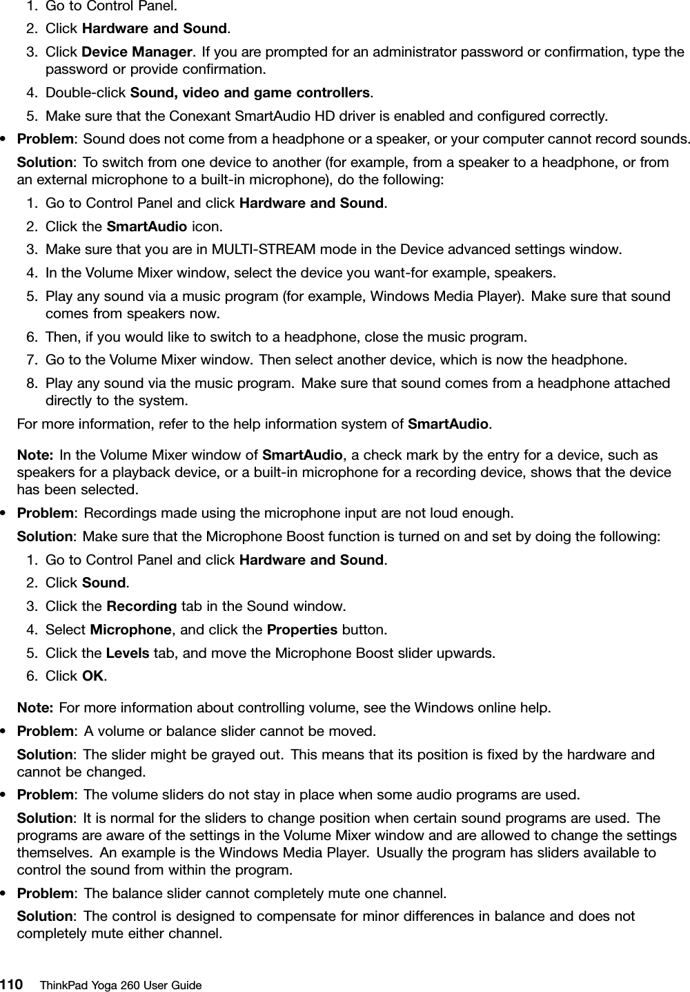 1.GotoControlPanel.2.ClickHardwareandSound.3.ClickDeviceManager.Ifyouarepromptedforanadministratorpasswordorconﬁrmation,typethepasswordorprovideconﬁrmation.4.Double-clickSound,videoandgamecontrollers.5.MakesurethattheConexantSmartAudioHDdriverisenabledandconﬁguredcorrectly.•Problem:Sounddoesnotcomefromaheadphoneoraspeaker,oryourcomputercannotrecordsounds.Solution:Toswitchfromonedevicetoanother(forexample,fromaspeakertoaheadphone,orfromanexternalmicrophonetoabuilt-inmicrophone),dothefollowing:1.GotoControlPanelandclickHardwareandSound.2.ClicktheSmartAudioicon.3.MakesurethatyouareinMULTI-STREAMmodeintheDeviceadvancedsettingswindow.4.IntheVolumeMixerwindow,selectthedeviceyouwant-forexample,speakers.5.Playanysoundviaamusicprogram(forexample,WindowsMediaPlayer).Makesurethatsoundcomesfromspeakersnow.6.Then,ifyouwouldliketoswitchtoaheadphone,closethemusicprogram.7.GototheVolumeMixerwindow.Thenselectanotherdevice,whichisnowtheheadphone.8.Playanysoundviathemusicprogram.Makesurethatsoundcomesfromaheadphoneattacheddirectlytothesystem.Formoreinformation,refertothehelpinformationsystemofSmartAudio.Note:IntheVolumeMixerwindowofSmartAudio,acheckmarkbytheentryforadevice,suchasspeakersforaplaybackdevice,orabuilt-inmicrophoneforarecordingdevice,showsthatthedevicehasbeenselected.•Problem:Recordingsmadeusingthemicrophoneinputarenotloudenough.Solution:MakesurethattheMicrophoneBoostfunctionisturnedonandsetbydoingthefollowing:1.GotoControlPanelandclickHardwareandSound.2.ClickSound.3.ClicktheRecordingtabintheSoundwindow.4.SelectMicrophone,andclickthePropertiesbutton.5.ClicktheLevelstab,andmovetheMicrophoneBoostsliderupwards.6.ClickOK.Note:Formoreinformationaboutcontrollingvolume,seetheWindowsonlinehelp.•Problem:Avolumeorbalanceslidercannotbemoved.Solution:Theslidermightbegrayedout.Thismeansthatitspositionisﬁxedbythehardwareandcannotbechanged.•Problem:Thevolumeslidersdonotstayinplacewhensomeaudioprogramsareused.Solution:Itisnormalforthesliderstochangepositionwhencertainsoundprogramsareused.TheprogramsareawareofthesettingsintheVolumeMixerwindowandareallowedtochangethesettingsthemselves.AnexampleistheWindowsMediaPlayer.Usuallytheprogramhasslidersavailabletocontrolthesoundfromwithintheprogram.•Problem:Thebalanceslidercannotcompletelymuteonechannel.Solution:Thecontrolisdesignedtocompensateforminordifferencesinbalanceanddoesnotcompletelymuteeitherchannel.110ThinkPadYoga260UserGuide