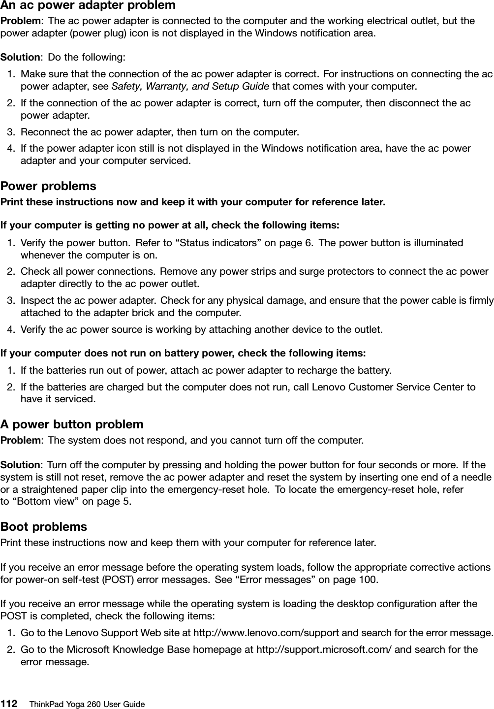 AnacpoweradapterproblemProblem:Theacpoweradapterisconnectedtothecomputerandtheworkingelectricaloutlet,butthepoweradapter(powerplug)iconisnotdisplayedintheWindowsnotiﬁcationarea.Solution:Dothefollowing:1.Makesurethattheconnectionoftheacpoweradapteriscorrect.Forinstructionsonconnectingtheacpoweradapter,seeSafety,Warranty,andSetupGuidethatcomeswithyourcomputer.2.Iftheconnectionoftheacpoweradapteriscorrect,turnoffthecomputer,thendisconnecttheacpoweradapter.3.Reconnecttheacpoweradapter,thenturnonthecomputer.4.IfthepoweradaptericonstillisnotdisplayedintheWindowsnotiﬁcationarea,havetheacpoweradapterandyourcomputerserviced.PowerproblemsPrinttheseinstructionsnowandkeepitwithyourcomputerforreferencelater.Ifyourcomputerisgettingnopoweratall,checkthefollowingitems:1.Verifythepowerbutton.Referto“Statusindicators”onpage6.Thepowerbuttonisilluminatedwheneverthecomputerison.2.Checkallpowerconnections.Removeanypowerstripsandsurgeprotectorstoconnecttheacpoweradapterdirectlytotheacpoweroutlet.3.Inspecttheacpoweradapter.Checkforanyphysicaldamage,andensurethatthepowercableisﬁrmlyattachedtotheadapterbrickandthecomputer.4.Verifytheacpowersourceisworkingbyattachinganotherdevicetotheoutlet.Ifyourcomputerdoesnotrunonbatterypower,checkthefollowingitems:1.Ifthebatteriesrunoutofpower,attachacpoweradaptertorechargethebattery.2.Ifthebatteriesarechargedbutthecomputerdoesnotrun,callLenovoCustomerServiceCentertohaveitserviced.ApowerbuttonproblemProblem:Thesystemdoesnotrespond,andyoucannotturnoffthecomputer.Solution:Turnoffthecomputerbypressingandholdingthepowerbuttonforfoursecondsormore.Ifthesystemisstillnotreset,removetheacpoweradapterandresetthesystembyinsertingoneendofaneedleorastraightenedpaperclipintotheemergency-resethole.Tolocatetheemergency-resethole,referto“Bottomview”onpage5.BootproblemsPrinttheseinstructionsnowandkeepthemwithyourcomputerforreferencelater.Ifyoureceiveanerrormessagebeforetheoperatingsystemloads,followtheappropriatecorrectiveactionsforpower-onself-test(POST)errormessages.See“Errormessages”onpage100.IfyoureceiveanerrormessagewhiletheoperatingsystemisloadingthedesktopconﬁgurationafterthePOSTiscompleted,checkthefollowingitems:1.GototheLenovoSupportWebsiteathttp://www.lenovo.com/supportandsearchfortheerrormessage.2.GototheMicrosoftKnowledgeBasehomepageathttp://support.microsoft.com/andsearchfortheerrormessage.112ThinkPadYoga260UserGuide