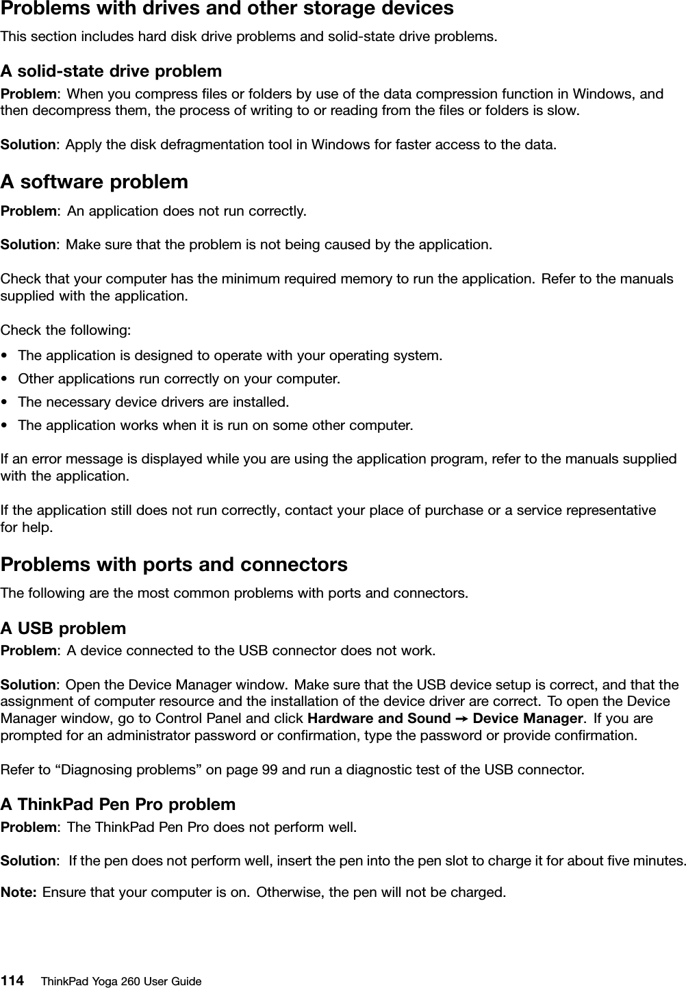 ProblemswithdrivesandotherstoragedevicesThissectionincludesharddiskdriveproblemsandsolid-statedriveproblems.Asolid-statedriveproblemProblem:WhenyoucompressﬁlesorfoldersbyuseofthedatacompressionfunctioninWindows,andthendecompressthem,theprocessofwritingtoorreadingfromtheﬁlesorfoldersisslow.Solution:ApplythediskdefragmentationtoolinWindowsforfasteraccesstothedata.AsoftwareproblemProblem:Anapplicationdoesnotruncorrectly.Solution:Makesurethattheproblemisnotbeingcausedbytheapplication.Checkthatyourcomputerhastheminimumrequiredmemorytoruntheapplication.Refertothemanualssuppliedwiththeapplication.Checkthefollowing:•Theapplicationisdesignedtooperatewithyouroperatingsystem.•Otherapplicationsruncorrectlyonyourcomputer.•Thenecessarydevicedriversareinstalled.•Theapplicationworkswhenitisrunonsomeothercomputer.Ifanerrormessageisdisplayedwhileyouareusingtheapplicationprogram,refertothemanualssuppliedwiththeapplication.Iftheapplicationstilldoesnotruncorrectly,contactyourplaceofpurchaseoraservicerepresentativeforhelp.ProblemswithportsandconnectorsThefollowingarethemostcommonproblemswithportsandconnectors.AUSBproblemProblem:AdeviceconnectedtotheUSBconnectordoesnotwork.Solution:OpentheDeviceManagerwindow.MakesurethattheUSBdevicesetupiscorrect,andthattheassignmentofcomputerresourceandtheinstallationofthedevicedriverarecorrect.ToopentheDeviceManagerwindow,gotoControlPanelandclickHardwareandSound➙DeviceManager.Ifyouarepromptedforanadministratorpasswordorconﬁrmation,typethepasswordorprovideconﬁrmation.Referto“Diagnosingproblems”onpage99andrunadiagnostictestoftheUSBconnector.AThinkPadPenProproblemProblem:TheThinkPadPenProdoesnotperformwell.Solution:Ifthependoesnotperformwell,insertthepenintothepenslottochargeitforaboutﬁveminutes.Note:Ensurethatyourcomputerison.Otherwise,thepenwillnotbecharged.114ThinkPadYoga260UserGuide