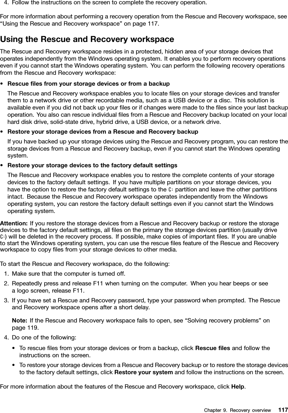 4.Followtheinstructionsonthescreentocompletetherecoveryoperation.FormoreinformationaboutperformingarecoveryoperationfromtheRescueandRecoveryworkspace,see“UsingtheRescueandRecoveryworkspace”onpage117.UsingtheRescueandRecoveryworkspaceTheRescueandRecoveryworkspaceresidesinaprotected,hiddenareaofyourstoragedevicesthatoperatesindependentlyfromtheWindowsoperatingsystem.ItenablesyoutoperformrecoveryoperationsevenifyoucannotstarttheWindowsoperatingsystem.YoucanperformthefollowingrecoveryoperationsfromtheRescueandRecoveryworkspace:•RescueﬁlesfromyourstoragedevicesorfromabackupTheRescueandRecoveryworkspaceenablesyoutolocateﬁlesonyourstoragedevicesandtransferthemtoanetworkdriveorotherrecordablemedia,suchasaUSBdeviceoradisc.Thissolutionisavailableevenifyoudidnotbackupyourﬁlesorifchangesweremadetotheﬁlessinceyourlastbackupoperation.YoualsocanrescueindividualﬁlesfromaRescueandRecoverybackuplocatedonyourlocalharddiskdrive,solid-statedrive,hybriddrive,aUSBdevice,oranetworkdrive.•RestoreyourstoragedevicesfromaRescueandRecoverybackupIfyouhavebackedupyourstoragedevicesusingtheRescueandRecoveryprogram,youcanrestorethestoragedevicesfromaRescueandRecoverybackup,evenifyoucannotstarttheWindowsoperatingsystem.•RestoreyourstoragedevicestothefactorydefaultsettingsTheRescueandRecoveryworkspaceenablesyoutorestorethecompletecontentsofyourstoragedevicestothefactorydefaultsettings.Ifyouhavemultiplepartitionsonyourstoragedevices,youhavetheoptiontorestorethefactorydefaultsettingstotheC:partitionandleavetheotherpartitionsintact.BecausetheRescueandRecoveryworkspaceoperatesindependentlyfromtheWindowsoperatingsystem,youcanrestorethefactorydefaultsettingsevenifyoucannotstarttheWindowsoperatingsystem.Attention:IfyourestorethestoragedevicesfromaRescueandRecoverybackuporrestorethestoragedevicestothefactorydefaultsettings,allﬁlesontheprimarythestoragedevicespartition(usuallydriveC:)willbedeletedintherecoveryprocess.Ifpossible,makecopiesofimportantﬁles.IfyouareunabletostarttheWindowsoperatingsystem,youcanusetherescueﬁlesfeatureoftheRescueandRecoveryworkspacetocopyﬁlesfromyourstoragedevicestoothermedia.TostarttheRescueandRecoveryworkspace,dothefollowing:1.Makesurethatthecomputeristurnedoff.2.RepeatedlypressandreleaseF11whenturningonthecomputer.Whenyouhearbeepsorseealogoscreen,releaseF11.3.IfyouhavesetaRescueandRecoverypassword,typeyourpasswordwhenprompted.TheRescueandRecoveryworkspaceopensafterashortdelay.Note:IftheRescueandRecoveryworkspacefailstoopen,see“Solvingrecoveryproblems”onpage119.4.Dooneofthefollowing:•Torescueﬁlesfromyourstoragedevicesorfromabackup,clickRescueﬁlesandfollowtheinstructionsonthescreen.•TorestoreyourstoragedevicesfromaRescueandRecoverybackuportorestorethestoragedevicestothefactorydefaultsettings,clickRestoreyoursystemandfollowtheinstructionsonthescreen.FormoreinformationaboutthefeaturesoftheRescueandRecoveryworkspace,clickHelp.Chapter9.Recoveryoverview117