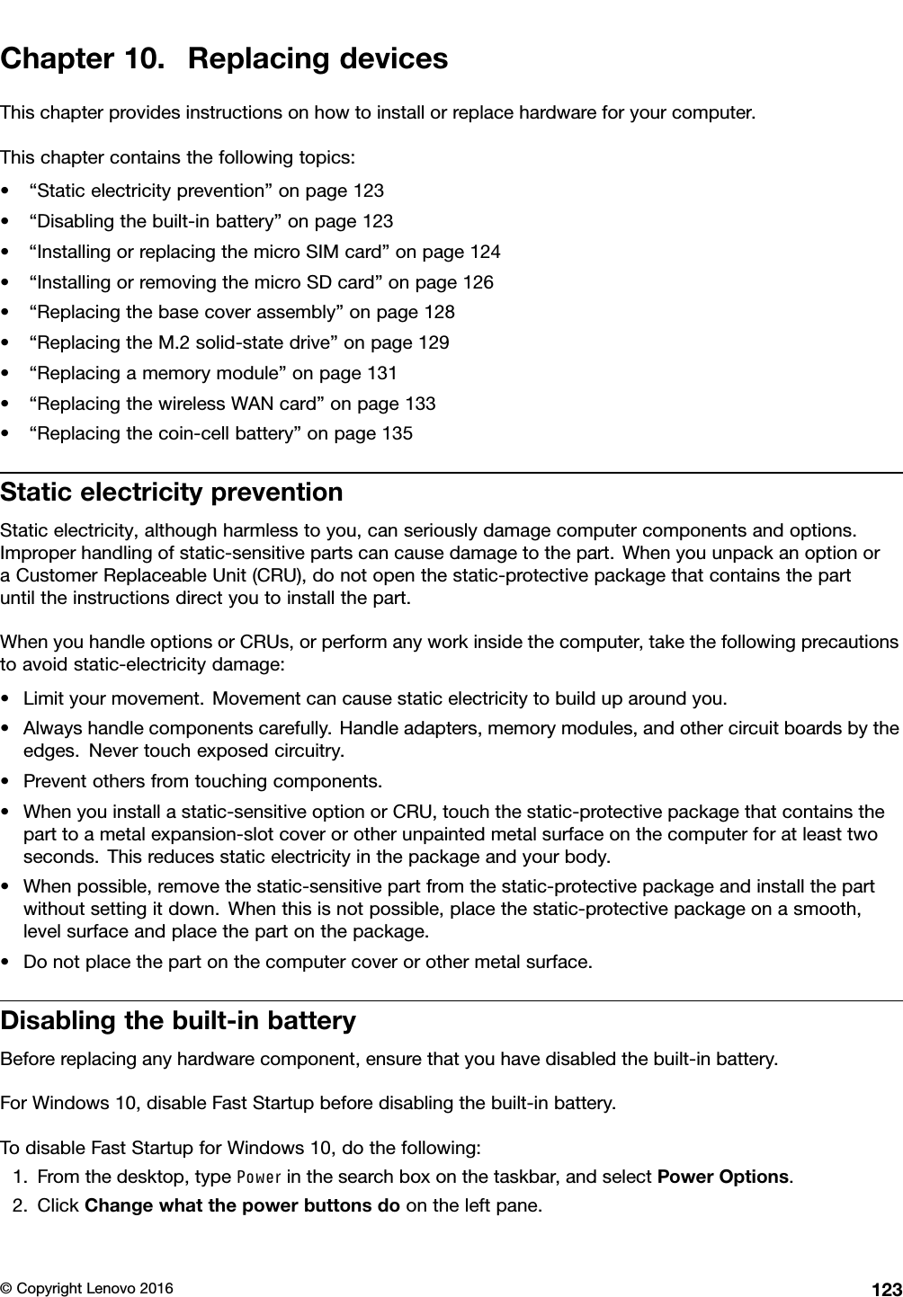 Chapter10.ReplacingdevicesThischapterprovidesinstructionsonhowtoinstallorreplacehardwareforyourcomputer.Thischaptercontainsthefollowingtopics:•“Staticelectricityprevention”onpage123•“Disablingthebuilt-inbattery”onpage123•“InstallingorreplacingthemicroSIMcard”onpage124•“InstallingorremovingthemicroSDcard”onpage126•“Replacingthebasecoverassembly”onpage128•“ReplacingtheM.2solid-statedrive”onpage129•“Replacingamemorymodule”onpage131•“ReplacingthewirelessWANcard”onpage133•“Replacingthecoin-cellbattery”onpage135StaticelectricitypreventionStaticelectricity,althoughharmlesstoyou,canseriouslydamagecomputercomponentsandoptions.Improperhandlingofstatic-sensitivepartscancausedamagetothepart.WhenyouunpackanoptionoraCustomerReplaceableUnit(CRU),donotopenthestatic-protectivepackagethatcontainsthepartuntiltheinstructionsdirectyoutoinstallthepart.WhenyouhandleoptionsorCRUs,orperformanyworkinsidethecomputer,takethefollowingprecautionstoavoidstatic-electricitydamage:•Limityourmovement.Movementcancausestaticelectricitytobuilduparoundyou.•Alwayshandlecomponentscarefully.Handleadapters,memorymodules,andothercircuitboardsbytheedges.Nevertouchexposedcircuitry.•Preventothersfromtouchingcomponents.•Whenyouinstallastatic-sensitiveoptionorCRU,touchthestatic-protectivepackagethatcontainstheparttoametalexpansion-slotcoverorotherunpaintedmetalsurfaceonthecomputerforatleasttwoseconds.Thisreducesstaticelectricityinthepackageandyourbody.•Whenpossible,removethestatic-sensitivepartfromthestatic-protectivepackageandinstallthepartwithoutsettingitdown.Whenthisisnotpossible,placethestatic-protectivepackageonasmooth,levelsurfaceandplacethepartonthepackage.•Donotplacethepartonthecomputercoverorothermetalsurface.Disablingthebuilt-inbatteryBeforereplacinganyhardwarecomponent,ensurethatyouhavedisabledthebuilt-inbattery.ForWindows10,disableFastStartupbeforedisablingthebuilt-inbattery.TodisableFastStartupforWindows10,dothefollowing:1.Fromthedesktop,typePowerinthesearchboxonthetaskbar,andselectPowerOptions.2.ClickChangewhatthepowerbuttonsdoontheleftpane.©CopyrightLenovo2016123