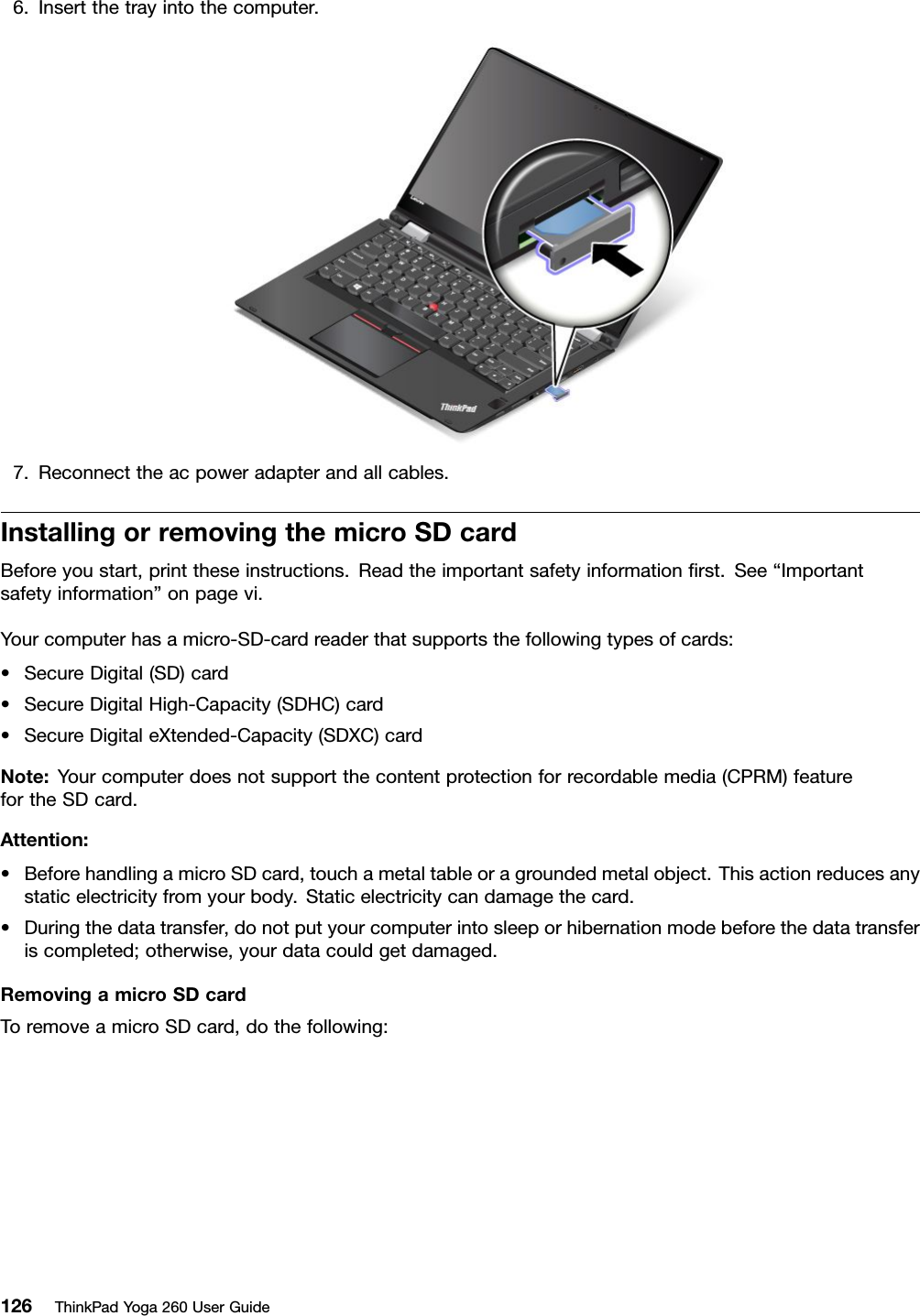 6.Insertthetrayintothecomputer.7.Reconnecttheacpoweradapterandallcables.InstallingorremovingthemicroSDcardBeforeyoustart,printtheseinstructions.Readtheimportantsafetyinformationﬁrst.See“Importantsafetyinformation”onpagevi.Yourcomputerhasamicro-SD-cardreaderthatsupportsthefollowingtypesofcards:•SecureDigital(SD)card•SecureDigitalHigh-Capacity(SDHC)card•SecureDigitaleXtended-Capacity(SDXC)cardNote:Yourcomputerdoesnotsupportthecontentprotectionforrecordablemedia(CPRM)featurefortheSDcard.Attention:•BeforehandlingamicroSDcard,touchametaltableoragroundedmetalobject.Thisactionreducesanystaticelectricityfromyourbody.Staticelectricitycandamagethecard.•Duringthedatatransfer,donotputyourcomputerintosleeporhibernationmodebeforethedatatransferiscompleted;otherwise,yourdatacouldgetdamaged.RemovingamicroSDcardToremoveamicroSDcard,dothefollowing:126ThinkPadYoga260UserGuide