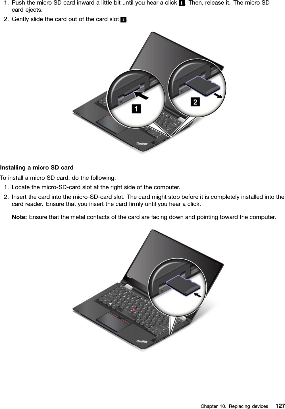 1.PushthemicroSDcardinwardalittlebituntilyouhearaclick1.Then,releaseit.ThemicroSDcardejects.2.Gentlyslidethecardoutofthecardslot2.InstallingamicroSDcardToinstallamicroSDcard,dothefollowing:1.Locatethemicro-SD-cardslotattherightsideofthecomputer.2.Insertthecardintothemicro-SD-cardslot.Thecardmightstopbeforeitiscompletelyinstalledintothecardreader.Ensurethatyouinsertthecardﬁrmlyuntilyouhearaclick.Note:Ensurethatthemetalcontactsofthecardarefacingdownandpointingtowardthecomputer.Chapter10.Replacingdevices127