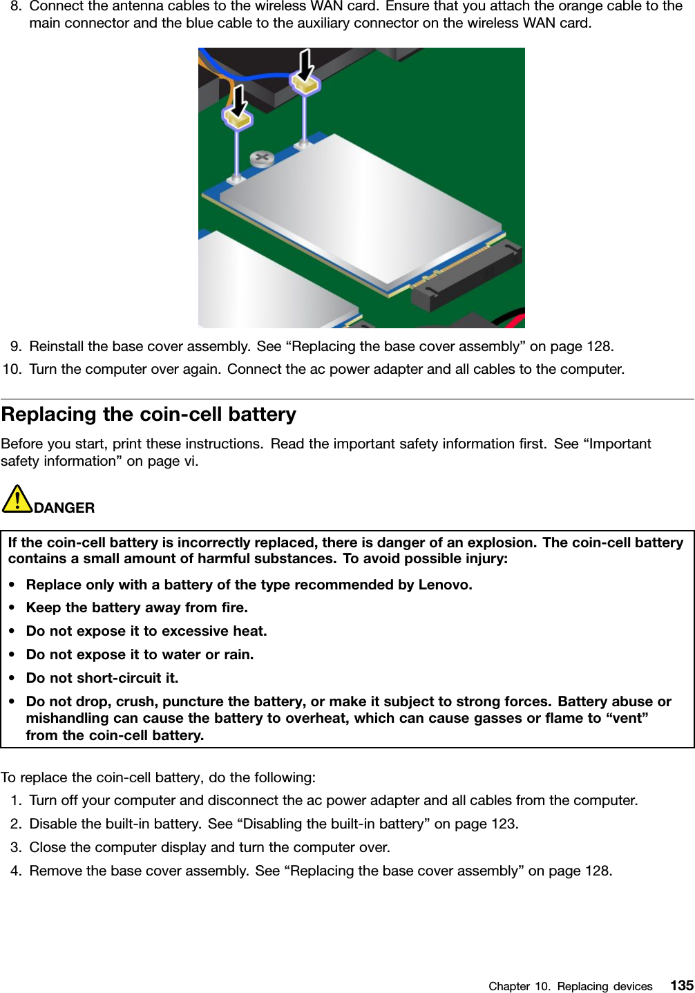 8.ConnecttheantennacablestothewirelessWANcard.EnsurethatyouattachtheorangecabletothemainconnectorandthebluecabletotheauxiliaryconnectoronthewirelessWANcard.9.Reinstallthebasecoverassembly.See“Replacingthebasecoverassembly”onpage128.10.Turnthecomputeroveragain.Connecttheacpoweradapterandallcablestothecomputer.Replacingthecoin-cellbatteryBeforeyoustart,printtheseinstructions.Readtheimportantsafetyinformationﬁrst.See“Importantsafetyinformation”onpagevi.DANGERIfthecoin-cellbatteryisincorrectlyreplaced,thereisdangerofanexplosion.Thecoin-cellbatterycontainsasmallamountofharmfulsubstances.Toavoidpossibleinjury:•ReplaceonlywithabatteryofthetyperecommendedbyLenovo.•Keepthebatteryawayfromﬁre.•Donotexposeittoexcessiveheat.•Donotexposeittowaterorrain.•Donotshort-circuitit.•Donotdrop,crush,puncturethebattery,ormakeitsubjecttostrongforces.Batteryabuseormishandlingcancausethebatterytooverheat,whichcancausegassesorﬂameto“vent”fromthecoin-cellbattery.Toreplacethecoin-cellbattery,dothefollowing:1.Turnoffyourcomputeranddisconnecttheacpoweradapterandallcablesfromthecomputer.2.Disablethebuilt-inbattery.See“Disablingthebuilt-inbattery”onpage123.3.Closethecomputerdisplayandturnthecomputerover.4.Removethebasecoverassembly.See“Replacingthebasecoverassembly”onpage128.Chapter10.Replacingdevices135