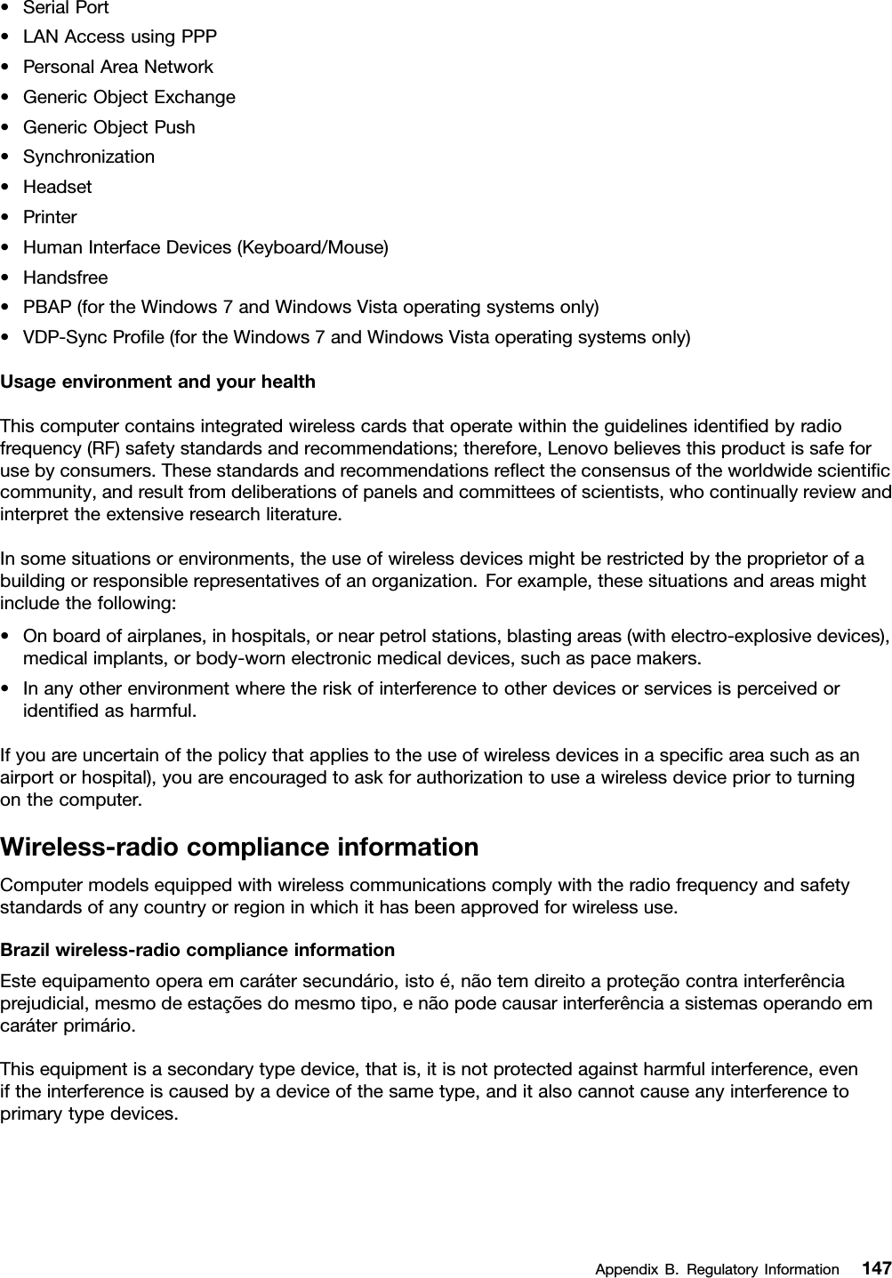 •SerialPort•LANAccessusingPPP•PersonalAreaNetwork•GenericObjectExchange•GenericObjectPush•Synchronization•Headset•Printer•HumanInterfaceDevices(Keyboard/Mouse)•Handsfree•PBAP(fortheWindows7andWindowsVistaoperatingsystemsonly)•VDP-SyncProﬁle(fortheWindows7andWindowsVistaoperatingsystemsonly)UsageenvironmentandyourhealthThiscomputercontainsintegratedwirelesscardsthatoperatewithintheguidelinesidentiﬁedbyradiofrequency(RF)safetystandardsandrecommendations;therefore,Lenovobelievesthisproductissafeforusebyconsumers.Thesestandardsandrecommendationsreﬂecttheconsensusoftheworldwidescientiﬁccommunity,andresultfromdeliberationsofpanelsandcommitteesofscientists,whocontinuallyreviewandinterprettheextensiveresearchliterature.Insomesituationsorenvironments,theuseofwirelessdevicesmightberestrictedbytheproprietorofabuildingorresponsiblerepresentativesofanorganization.Forexample,thesesituationsandareasmightincludethefollowing:•Onboardofairplanes,inhospitals,ornearpetrolstations,blastingareas(withelectro-explosivedevices),medicalimplants,orbody-wornelectronicmedicaldevices,suchaspacemakers.•Inanyotherenvironmentwheretheriskofinterferencetootherdevicesorservicesisperceivedoridentiﬁedasharmful.Ifyouareuncertainofthepolicythatappliestotheuseofwirelessdevicesinaspeciﬁcareasuchasanairportorhospital),youareencouragedtoaskforauthorizationtouseawirelessdevicepriortoturningonthecomputer.Wireless-radiocomplianceinformationComputermodelsequippedwithwirelesscommunicationscomplywiththeradiofrequencyandsafetystandardsofanycountryorregioninwhichithasbeenapprovedforwirelessuse.Brazilwireless-radiocomplianceinformationEsteequipamentooperaemcarátersecundário,istoé,nãotemdireitoaproteçãocontrainterferênciaprejudicial,mesmodeestaçõesdomesmotipo,enãopodecausarinterferênciaasistemasoperandoemcaráterprimário.Thisequipmentisasecondarytypedevice,thatis,itisnotprotectedagainstharmfulinterference,eveniftheinterferenceiscausedbyadeviceofthesametype,anditalsocannotcauseanyinterferencetoprimarytypedevices.AppendixB.RegulatoryInformation147