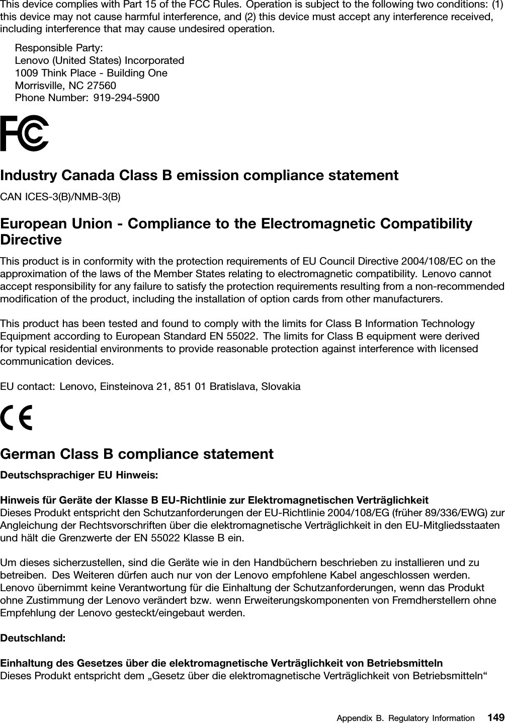 ThisdevicecomplieswithPart15oftheFCCRules.Operationissubjecttothefollowingtwoconditions:(1)thisdevicemaynotcauseharmfulinterference,and(2)thisdevicemustacceptanyinterferencereceived,includinginterferencethatmaycauseundesiredoperation.ResponsibleParty:Lenovo(UnitedStates)Incorporated1009ThinkPlace-BuildingOneMorrisville,NC27560PhoneNumber:919-294-5900IndustryCanadaClassBemissioncompliancestatementCANICES-3(B)/NMB-3(B)EuropeanUnion-CompliancetotheElectromagneticCompatibilityDirectiveThisproductisinconformitywiththeprotectionrequirementsofEUCouncilDirective2004/108/EContheapproximationofthelawsoftheMemberStatesrelatingtoelectromagneticcompatibility.Lenovocannotacceptresponsibilityforanyfailuretosatisfytheprotectionrequirementsresultingfromanon-recommendedmodiﬁcationoftheproduct,includingtheinstallationofoptioncardsfromothermanufacturers.ThisproducthasbeentestedandfoundtocomplywiththelimitsforClassBInformationTechnologyEquipmentaccordingtoEuropeanStandardEN55022.ThelimitsforClassBequipmentwerederivedfortypicalresidentialenvironmentstoprovidereasonableprotectionagainstinterferencewithlicensedcommunicationdevices.EUcontact:Lenovo,Einsteinova21,85101Bratislava,SlovakiaGermanClassBcompliancestatementDeutschsprachigerEUHinweis:HinweisfürGerätederKlasseBEU-RichtliniezurElektromagnetischenVerträglichkeitDiesesProduktentsprichtdenSchutzanforderungenderEU-Richtlinie2004/108/EG(früher89/336/EWG)zurAngleichungderRechtsvorschriftenüberdieelektromagnetischeVerträglichkeitindenEU-MitgliedsstaatenundhältdieGrenzwertederEN55022KlasseBein.Umdiesessicherzustellen,sinddieGerätewieindenHandbüchernbeschriebenzuinstallierenundzubetreiben.DesWeiterendürfenauchnurvonderLenovoempfohleneKabelangeschlossenwerden.LenovoübernimmtkeineVerantwortungfürdieEinhaltungderSchutzanforderungen,wenndasProduktohneZustimmungderLenovoverändertbzw.wennErweiterungskomponentenvonFremdherstellernohneEmpfehlungderLenovogesteckt/eingebautwerden.Deutschland:EinhaltungdesGesetzesüberdieelektromagnetischeVerträglichkeitvonBetriebsmittelnDiesesProduktentsprichtdem„GesetzüberdieelektromagnetischeVerträglichkeitvonBetriebsmitteln“AppendixB.RegulatoryInformation149