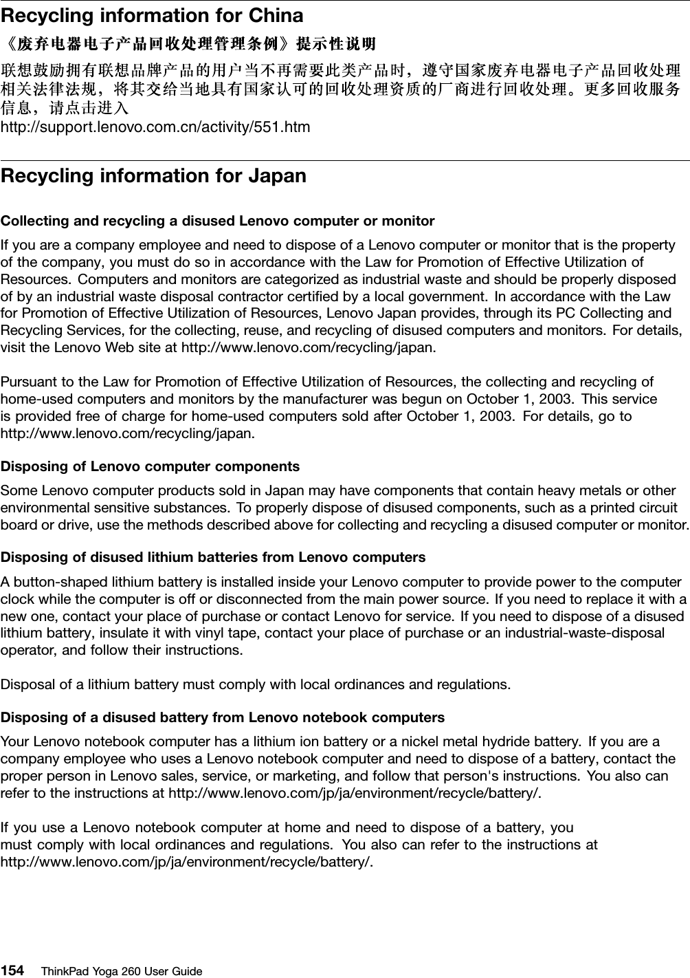 RecyclinginformationforChinahttp://support.lenovo.com.cn/activity/551.htmRecyclinginformationforJapanCollectingandrecyclingadisusedLenovocomputerormonitorIfyouareacompanyemployeeandneedtodisposeofaLenovocomputerormonitorthatisthepropertyofthecompany,youmustdosoinaccordancewiththeLawforPromotionofEffectiveUtilizationofResources.Computersandmonitorsarecategorizedasindustrialwasteandshouldbeproperlydisposedofbyanindustrialwastedisposalcontractorcertiﬁedbyalocalgovernment.InaccordancewiththeLawforPromotionofEffectiveUtilizationofResources,LenovoJapanprovides,throughitsPCCollectingandRecyclingServices,forthecollecting,reuse,andrecyclingofdisusedcomputersandmonitors.Fordetails,visittheLenovoWebsiteathttp://www.lenovo.com/recycling/japan.PursuanttotheLawforPromotionofEffectiveUtilizationofResources,thecollectingandrecyclingofhome-usedcomputersandmonitorsbythemanufacturerwasbegunonOctober1,2003.Thisserviceisprovidedfreeofchargeforhome-usedcomputerssoldafterOctober1,2003.Fordetails,gotohttp://www.lenovo.com/recycling/japan.DisposingofLenovocomputercomponentsSomeLenovocomputerproductssoldinJapanmayhavecomponentsthatcontainheavymetalsorotherenvironmentalsensitivesubstances.Toproperlydisposeofdisusedcomponents,suchasaprintedcircuitboardordrive,usethemethodsdescribedaboveforcollectingandrecyclingadisusedcomputerormonitor.DisposingofdisusedlithiumbatteriesfromLenovocomputersAbutton-shapedlithiumbatteryisinstalledinsideyourLenovocomputertoprovidepowertothecomputerclockwhilethecomputerisoffordisconnectedfromthemainpowersource.Ifyouneedtoreplaceitwithanewone,contactyourplaceofpurchaseorcontactLenovoforservice.Ifyouneedtodisposeofadisusedlithiumbattery,insulateitwithvinyltape,contactyourplaceofpurchaseoranindustrial-waste-disposaloperator,andfollowtheirinstructions.Disposalofalithiumbatterymustcomplywithlocalordinancesandregulations.DisposingofadisusedbatteryfromLenovonotebookcomputersYourLenovonotebookcomputerhasalithiumionbatteryoranickelmetalhydridebattery.IfyouareacompanyemployeewhousesaLenovonotebookcomputerandneedtodisposeofabattery,contacttheproperpersoninLenovosales,service,ormarketing,andfollowthatperson&apos;sinstructions.Youalsocanrefertotheinstructionsathttp://www.lenovo.com/jp/ja/environment/recycle/battery/.IfyouuseaLenovonotebookcomputerathomeandneedtodisposeofabattery,youmustcomplywithlocalordinancesandregulations.Youalsocanrefertotheinstructionsathttp://www.lenovo.com/jp/ja/environment/recycle/battery/.154ThinkPadYoga260UserGuide