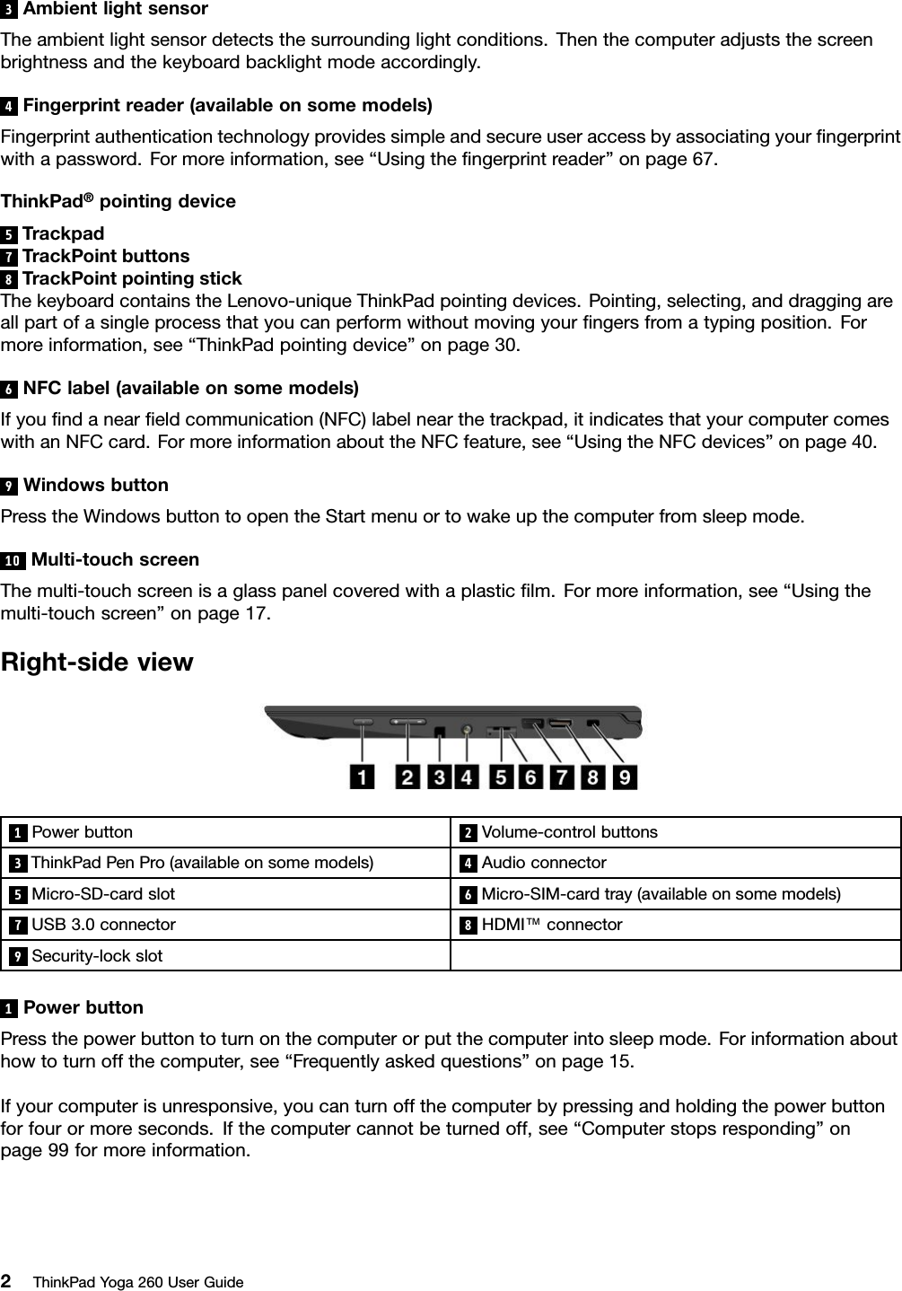 3AmbientlightsensorTheambientlightsensordetectsthesurroundinglightconditions.Thenthecomputeradjuststhescreenbrightnessandthekeyboardbacklightmodeaccordingly.4Fingerprintreader(availableonsomemodels)Fingerprintauthenticationtechnologyprovidessimpleandsecureuseraccessbyassociatingyourﬁngerprintwithapassword.Formoreinformation,see“Usingtheﬁngerprintreader”onpage67.ThinkPad®pointingdevice5Trackpad7TrackPointbuttons8TrackPointpointingstickThekeyboardcontainstheLenovo-uniqueThinkPadpointingdevices.Pointing,selecting,anddraggingareallpartofasingleprocessthatyoucanperformwithoutmovingyourﬁngersfromatypingposition.Formoreinformation,see“ThinkPadpointingdevice”onpage30.6NFClabel(availableonsomemodels)Ifyouﬁndanearﬁeldcommunication(NFC)labelnearthetrackpad,itindicatesthatyourcomputercomeswithanNFCcard.FormoreinformationabouttheNFCfeature,see“UsingtheNFCdevices”onpage40.9WindowsbuttonPresstheWindowsbuttontoopentheStartmenuortowakeupthecomputerfromsleepmode.10Multi-touchscreenThemulti-touchscreenisaglasspanelcoveredwithaplasticﬁlm.Formoreinformation,see“Usingthemulti-touchscreen”onpage17.Right-sideview1Powerbutton2Volume-controlbuttons3ThinkPadPenPro(availableonsomemodels)4Audioconnector5Micro-SD-cardslot6Micro-SIM-cardtray(availableonsomemodels)7USB3.0connector8HDMI™connector9Security-lockslot1PowerbuttonPressthepowerbuttontoturnonthecomputerorputthecomputerintosleepmode.Forinformationabouthowtoturnoffthecomputer,see“Frequentlyaskedquestions”onpage15.Ifyourcomputerisunresponsive,youcanturnoffthecomputerbypressingandholdingthepowerbuttonforfourormoreseconds.Ifthecomputercannotbeturnedoff,see“Computerstopsresponding”onpage99formoreinformation.2ThinkPadYoga260UserGuide