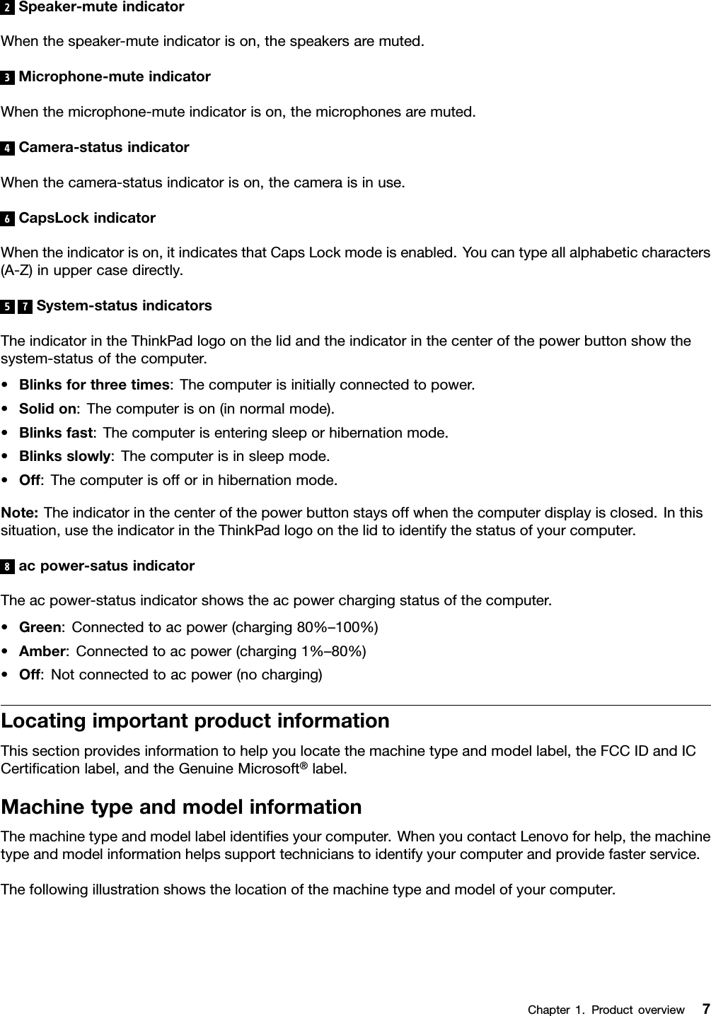 2Speaker-muteindicatorWhenthespeaker-muteindicatorison,thespeakersaremuted.3Microphone-muteindicatorWhenthemicrophone-muteindicatorison,themicrophonesaremuted.4Camera-statusindicatorWhenthecamera-statusindicatorison,thecameraisinuse.6CapsLockindicatorWhentheindicatorison,itindicatesthatCapsLockmodeisenabled.Youcantypeallalphabeticcharacters(A-Z)inuppercasedirectly.57System-statusindicatorsTheindicatorintheThinkPadlogoonthelidandtheindicatorinthecenterofthepowerbuttonshowthesystem-statusofthecomputer.•Blinksforthreetimes:Thecomputerisinitiallyconnectedtopower.•Solidon:Thecomputerison(innormalmode).•Blinksfast:Thecomputerisenteringsleeporhibernationmode.•Blinksslowly:Thecomputerisinsleepmode.•Off:Thecomputerisofforinhibernationmode.Note:Theindicatorinthecenterofthepowerbuttonstaysoffwhenthecomputerdisplayisclosed.Inthissituation,usetheindicatorintheThinkPadlogoonthelidtoidentifythestatusofyourcomputer.8acpower-satusindicatorTheacpower-statusindicatorshowstheacpowerchargingstatusofthecomputer.•Green:Connectedtoacpower(charging80%–100%)•Amber:Connectedtoacpower(charging1%–80%)•Off:Notconnectedtoacpower(nocharging)LocatingimportantproductinformationThissectionprovidesinformationtohelpyoulocatethemachinetypeandmodellabel,theFCCIDandICCertiﬁcationlabel,andtheGenuineMicrosoft®label.MachinetypeandmodelinformationThemachinetypeandmodellabelidentiﬁesyourcomputer.WhenyoucontactLenovoforhelp,themachinetypeandmodelinformationhelpssupporttechnicianstoidentifyyourcomputerandprovidefasterservice.Thefollowingillustrationshowsthelocationofthemachinetypeandmodelofyourcomputer.Chapter1.Productoverview7