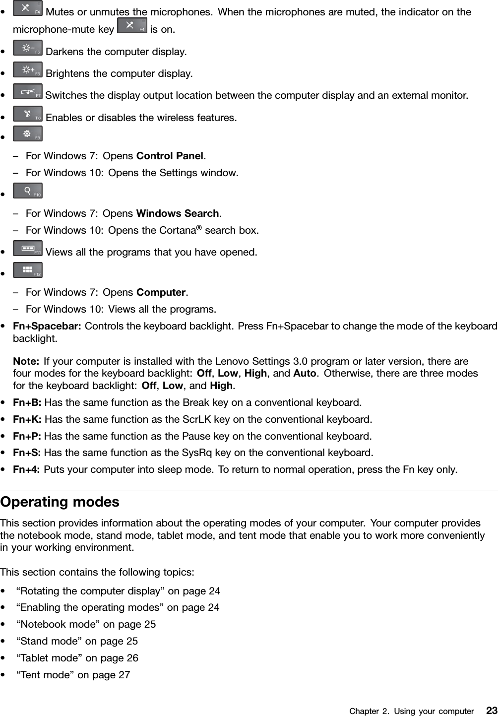 •Mutesorunmutesthemicrophones.Whenthemicrophonesaremuted,theindicatoronthemicrophone-mutekeyison.•Darkensthecomputerdisplay.•Brightensthecomputerdisplay.•Switchesthedisplayoutputlocationbetweenthecomputerdisplayandanexternalmonitor.•Enablesordisablesthewirelessfeatures.•–ForWindows7:OpensControlPanel.–ForWindows10:OpenstheSettingswindow.•–ForWindows7:OpensWindowsSearch.–ForWindows10:OpenstheCortana®searchbox.•Viewsalltheprogramsthatyouhaveopened.•–ForWindows7:OpensComputer.–ForWindows10:Viewsalltheprograms.•Fn+Spacebar:Controlsthekeyboardbacklight.PressFn+Spacebartochangethemodeofthekeyboardbacklight.Note:IfyourcomputerisinstalledwiththeLenovoSettings3.0programorlaterversion,therearefourmodesforthekeyboardbacklight:Off,Low,High,andAuto.Otherwise,therearethreemodesforthekeyboardbacklight:Off,Low,andHigh.•Fn+B:HasthesamefunctionastheBreakkeyonaconventionalkeyboard.•Fn+K:HasthesamefunctionastheScrLKkeyontheconventionalkeyboard.•Fn+P:HasthesamefunctionasthePausekeyontheconventionalkeyboard.•Fn+S:HasthesamefunctionastheSysRqkeyontheconventionalkeyboard.•Fn+4:Putsyourcomputerintosleepmode.Toreturntonormaloperation,presstheFnkeyonly.OperatingmodesThissectionprovidesinformationabouttheoperatingmodesofyourcomputer.Yourcomputerprovidesthenotebookmode,standmode,tabletmode,andtentmodethatenableyoutoworkmoreconvenientlyinyourworkingenvironment.Thissectioncontainsthefollowingtopics:•“Rotatingthecomputerdisplay”onpage24•“Enablingtheoperatingmodes”onpage24•“Notebookmode”onpage25•“Standmode”onpage25•“Tabletmode”onpage26•“Tentmode”onpage27Chapter2.Usingyourcomputer23