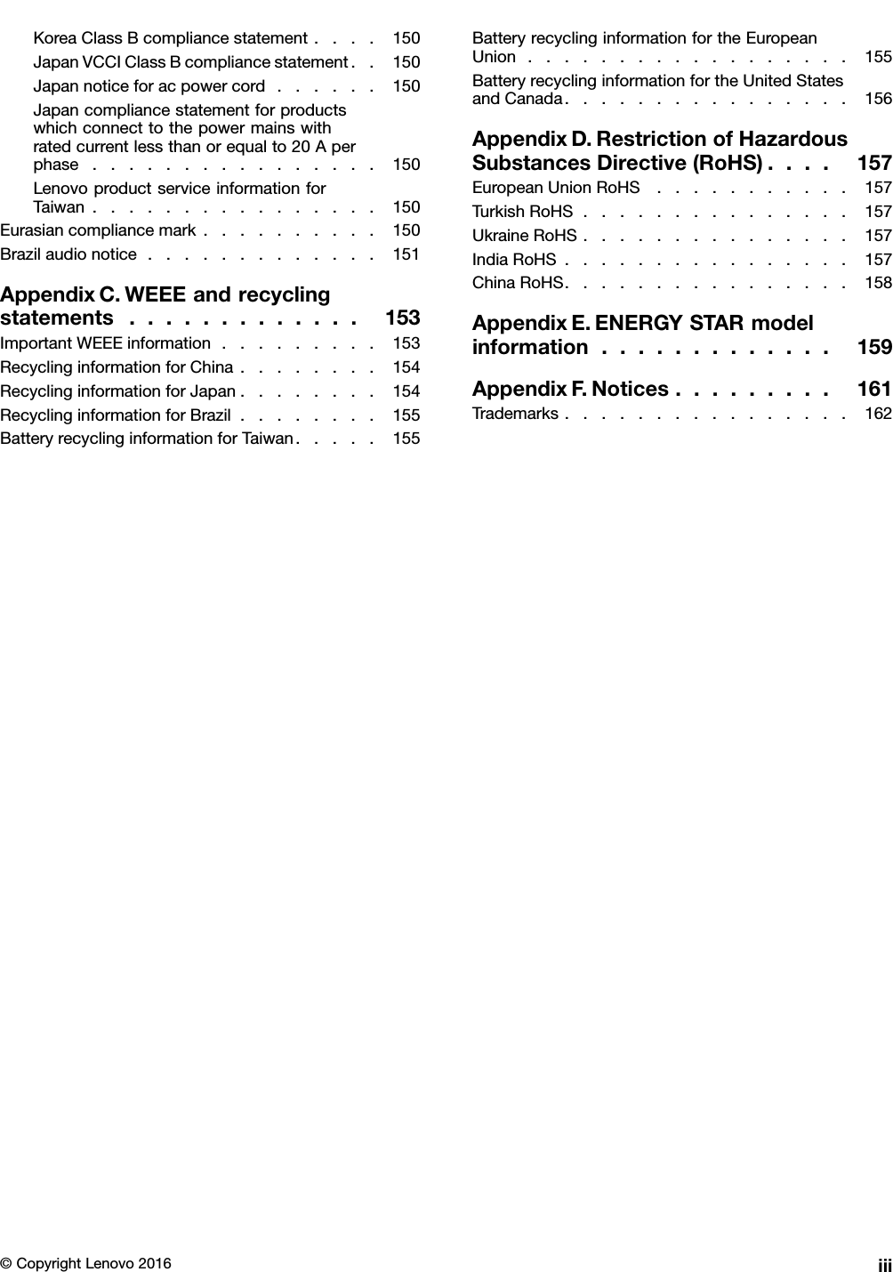 KoreaClassBcompliancestatement....150JapanVCCIClassBcompliancestatement..150Japannoticeforacpowercord......150Japancompliancestatementforproductswhichconnecttothepowermainswithratedcurrentlessthanorequalto20Aperphase................150LenovoproductserviceinformationforTaiwan................150Eurasiancompliancemark..........150Brazilaudionotice.............151AppendixC.WEEEandrecyclingstatements.............153ImportantWEEEinformation.........153RecyclinginformationforChina........154RecyclinginformationforJapan........154RecyclinginformationforBrazil........155BatteryrecyclinginformationforTaiwan.....155BatteryrecyclinginformationfortheEuropeanUnion..................155BatteryrecyclinginformationfortheUnitedStatesandCanada................156AppendixD.RestrictionofHazardousSubstancesDirective(RoHS)....157EuropeanUnionRoHS...........157TurkishRoHS...............157UkraineRoHS...............157IndiaRoHS................157ChinaRoHS................158AppendixE.ENERGYSTARmodelinformation.............159AppendixF.Notices.........161Trademarks................162©CopyrightLenovo2016iii