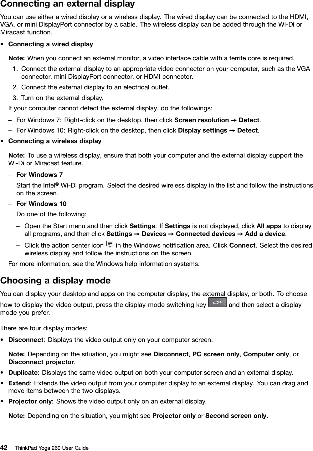 ConnectinganexternaldisplayYoucanuseeitherawireddisplayorawirelessdisplay.ThewireddisplaycanbeconnectedtotheHDMI,VGA,orminiDisplayPortconnectorbyacable.ThewirelessdisplaycanbeaddedthroughtheWi-DiorMiracastfunction.•ConnectingawireddisplayNote:Whenyouconnectanexternalmonitor,avideointerfacecablewithaferritecoreisrequired.1.Connecttheexternaldisplaytoanappropriatevideoconnectoronyourcomputer,suchastheVGAconnector,miniDisplayPortconnector,orHDMIconnector.2.Connecttheexternaldisplaytoanelectricaloutlet.3.Turnontheexternaldisplay.Ifyourcomputercannotdetecttheexternaldisplay,dothefollowings:–ForWindows7:Right-clickonthedesktop,thenclickScreenresolution➙Detect.–ForWindows10:Right-clickonthedesktop,thenclickDisplaysettings➙Detect.•ConnectingawirelessdisplayNote:Touseawirelessdisplay,ensurethatbothyourcomputerandtheexternaldisplaysupporttheWi-DiorMiracastfeature.–ForWindows7StarttheIntel®Wi-Diprogram.Selectthedesiredwirelessdisplayinthelistandfollowtheinstructionsonthescreen.–ForWindows10Dooneofthefollowing:–OpentheStartmenuandthenclickSettings.IfSettingsisnotdisplayed,clickAllappstodisplayallprograms,andthenclickSettings➙Devices➙Connecteddevices➙Addadevice.–ClicktheactioncentericonintheWindowsnotiﬁcationarea.ClickConnect.Selectthedesiredwirelessdisplayandfollowtheinstructionsonthescreen.Formoreinformation,seetheWindowshelpinformationsystems.ChoosingadisplaymodeYoucandisplayyourdesktopandappsonthecomputerdisplay,theexternaldisplay,orboth.Tochoosehowtodisplaythevideooutput,pressthedisplay-modeswitchingkeyandthenselectadisplaymodeyouprefer.Therearefourdisplaymodes:•Disconnect:Displaysthevideooutputonlyonyourcomputerscreen.Note:Dependingonthesituation,youmightseeDisconnect,PCscreenonly,Computeronly,orDisconnectprojector.•Duplicate:Displaysthesamevideooutputonbothyourcomputerscreenandanexternaldisplay.•Extend:Extendsthevideooutputfromyourcomputerdisplaytoanexternaldisplay.Youcandragandmoveitemsbetweenthetwodisplays.•Projectoronly:Showsthevideooutputonlyonanexternaldisplay.Note:Dependingonthesituation,youmightseeProjectoronlyorSecondscreenonly.42ThinkPadYoga260UserGuide