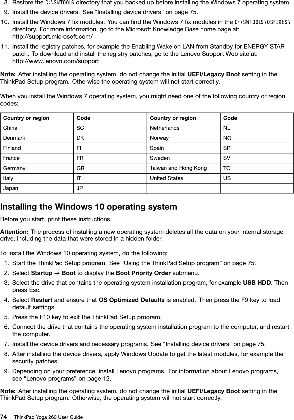 8.RestoretheC:\SWTOOLSdirectorythatyoubackedupbeforeinstallingtheWindows7operatingsystem.9.Installthedevicedrivers.See“Installingdevicedrivers”onpage75.10.InstalltheWindows7ﬁxmodules.YoucanﬁndtheWindows7ﬁxmodulesintheC:\SWTOOLS\OSFIXES\directory.Formoreinformation,gototheMicrosoftKnowledgeBasehomepageat:http://support.microsoft.com/11.Installtheregistrypatches,forexampletheEnablingWakeonLANfromStandbyforENERGYSTARpatch.Todownloadandinstalltheregistrypatches,gototheLenovoSupportWebsiteat:http://www.lenovo.com/supportNote:Afterinstallingtheoperatingsystem,donotchangetheinitialUEFI/LegacyBootsettingintheThinkPadSetupprogram.Otherwisetheoperatingsystemwillnotstartcorrectly.WhenyouinstalltheWindows7operatingsystem,youmightneedoneofthefollowingcountryorregioncodes:CountryorregionCodeCountryorregionCodeChinaSCNetherlandsNLDenmarkDKNorwayNOFinlandFISpainSPFranceFRSwedenSVGermanyGRTaiwanandHongKongTCItalyITUnitedStatesUSJapanJPInstallingtheWindows10operatingsystemBeforeyoustart,printtheseinstructions.Attention:Theprocessofinstallinganewoperatingsystemdeletesallthedataonyourinternalstoragedrive,includingthedatathatwerestoredinahiddenfolder.ToinstalltheWindows10operatingsystem,dothefollowing:1.StarttheThinkPadSetupprogram.See“UsingtheThinkPadSetupprogram”onpage75.2.SelectStartup➙BoottodisplaytheBootPriorityOrdersubmenu.3.Selectthedrivethatcontainstheoperatingsysteminstallationprogram,forexampleUSBHDD.ThenpressEsc.4.SelectRestartandensurethatOSOptimizedDefaultsisenabled.ThenpresstheF9keytoloaddefaultsettings.5.PresstheF10keytoexittheThinkPadSetupprogram.6.Connectthedrivethatcontainstheoperatingsysteminstallationprogramtothecomputer,andrestartthecomputer.7.Installthedevicedriversandnecessaryprograms.See“Installingdevicedrivers”onpage75.8.Afterinstallingthedevicedrivers,applyWindowsUpdatetogetthelatestmodules,forexamplethesecuritypatches.9.Dependingonyourpreference,installLenovoprograms.ForinformationaboutLenovoprograms,see“Lenovoprograms”onpage12.Note:Afterinstallingtheoperatingsystem,donotchangetheinitialUEFI/LegacyBootsettingintheThinkPadSetupprogram.Otherwise,theoperatingsystemwillnotstartcorrectly.74ThinkPadYoga260UserGuide