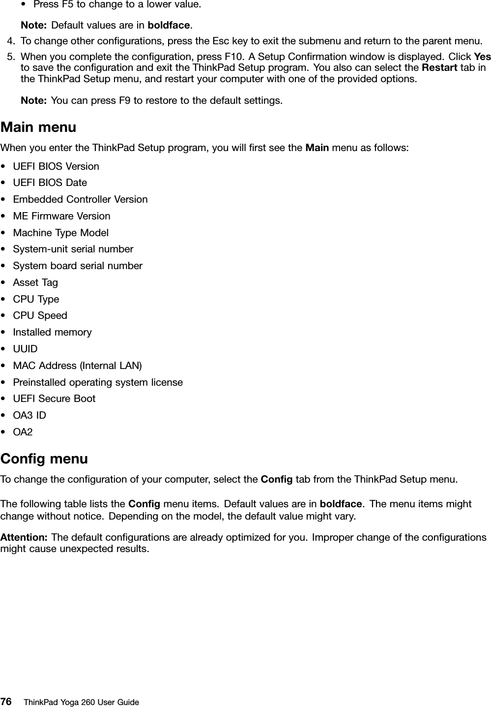 •PressF5tochangetoalowervalue.Note:Defaultvaluesareinboldface.4.Tochangeotherconﬁgurations,presstheEsckeytoexitthesubmenuandreturntotheparentmenu.5.Whenyoucompletetheconﬁguration,pressF10.ASetupConﬁrmationwindowisdisplayed.ClickYestosavetheconﬁgurationandexittheThinkPadSetupprogram.YoualsocanselecttheRestarttabintheThinkPadSetupmenu,andrestartyourcomputerwithoneoftheprovidedoptions.Note:YoucanpressF9torestoretothedefaultsettings.MainmenuWhenyouentertheThinkPadSetupprogram,youwillﬁrstseetheMainmenuasfollows:•UEFIBIOSVersion•UEFIBIOSDate•EmbeddedControllerVersion•MEFirmwareVersion•MachineTypeModel•System-unitserialnumber•Systemboardserialnumber•AssetTag•CPUType•CPUSpeed•Installedmemory•UUID•MACAddress(InternalLAN)•Preinstalledoperatingsystemlicense•UEFISecureBoot•OA3ID•OA2ConﬁgmenuTochangetheconﬁgurationofyourcomputer,selecttheConﬁgtabfromtheThinkPadSetupmenu.ThefollowingtableliststheConﬁgmenuitems.Defaultvaluesareinboldface.Themenuitemsmightchangewithoutnotice.Dependingonthemodel,thedefaultvaluemightvary.Attention:Thedefaultconﬁgurationsarealreadyoptimizedforyou.Improperchangeoftheconﬁgurationsmightcauseunexpectedresults.76ThinkPadYoga260UserGuide