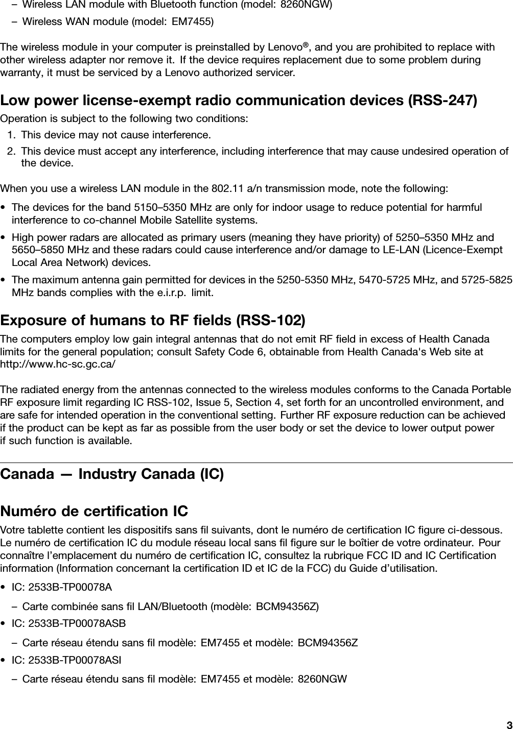 –WirelessLANmodulewithBluetoothfunction(model:8260NGW)–WirelessWANmodule(model:EM7455)ThewirelessmoduleinyourcomputerispreinstalledbyLenovo®,andyouareprohibitedtoreplacewithotherwirelessadapternorremoveit.Ifthedevicerequiresreplacementduetosomeproblemduringwarranty,itmustbeservicedbyaLenovoauthorizedservicer.Lowpowerlicense-exemptradiocommunicationdevices(RSS-247)Operationissubjecttothefollowingtwoconditions:1.Thisdevicemaynotcauseinterference.2.Thisdevicemustacceptanyinterference,includinginterferencethatmaycauseundesiredoperationofthedevice.WhenyouuseawirelessLANmoduleinthe802.11a/ntransmissionmode,notethefollowing:•Thedevicesfortheband5150–5350MHzareonlyforindoorusagetoreducepotentialforharmfulinterferencetoco-channelMobileSatellitesystems.•Highpowerradarsareallocatedasprimaryusers(meaningtheyhavepriority)of5250–5350MHzand5650–5850MHzandtheseradarscouldcauseinterferenceand/ordamagetoLE-LAN(Licence-ExemptLocalAreaNetwork)devices.•Themaximumantennagainpermittedfordevicesinthe5250-5350MHz,5470-5725MHz,and5725-5825MHzbandscomplieswiththee.i.r.p.limit.ExposureofhumanstoRFﬁelds(RSS-102)ThecomputersemploylowgainintegralantennasthatdonotemitRFﬁeldinexcessofHealthCanadalimitsforthegeneralpopulation;consultSafetyCode6,obtainablefromHealthCanada&apos;sWebsiteathttp://www.hc-sc.gc.ca/TheradiatedenergyfromtheantennasconnectedtothewirelessmodulesconformstotheCanadaPortableRFexposurelimitregardingICRSS-102,Issue5,Section4,setforthforanuncontrolledenvironment,andaresafeforintendedoperationintheconventionalsetting.FurtherRFexposurereductioncanbeachievediftheproductcanbekeptasfaraspossiblefromtheuserbodyorsetthedevicetoloweroutputpowerifsuchfunctionisavailable.Canada—IndustryCanada(IC)NumérodecertiﬁcationICVotretablettecontientlesdispositifssansﬁlsuivants,dontlenumérodecertiﬁcationICﬁgureci-dessous.LenumérodecertiﬁcationICdumoduleréseaulocalsansﬁlﬁguresurleboîtierdevotreordinateur.Pourconnaîtrel’emplacementdunumérodecertiﬁcationIC,consultezlarubriqueFCCIDandICCertiﬁcationinformation(InformationconcernantlacertiﬁcationIDetICdelaFCC)duGuided’utilisation.•IC:2533B-TP00078A–CartecombinéesansﬁlLAN/Bluetooth(modèle:BCM94356Z)•IC:2533B-TP00078ASB–Carteréseauétendusansﬁlmodèle:EM7455etmodèle:BCM94356Z•IC:2533B-TP00078ASI–Carteréseauétendusansﬁlmodèle:EM7455etmodèle:8260NGW3