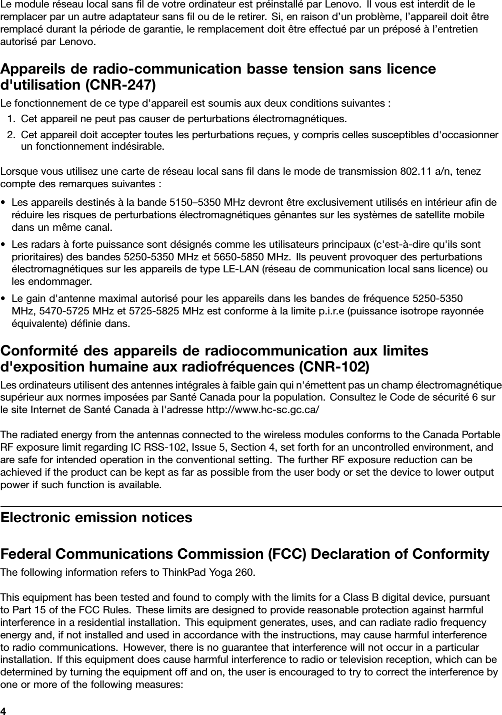 LemoduleréseaulocalsansﬁldevotreordinateurestpréinstalléparLenovo.Ilvousestinterditdeleremplacerparunautreadaptateursansﬁloudeleretirer.Si,enraisond’unproblème,l’appareildoitêtreremplacédurantlapériodedegarantie,leremplacementdoitêtreeffectuéparunpréposéàl’entretienautoriséparLenovo.Appareilsderadio-communicationbassetensionsanslicenced&apos;utilisation(CNR-247)Lefonctionnementdecetyped&apos;appareilestsoumisauxdeuxconditionssuivantes:1.Cetappareilnepeutpascauserdeperturbationsélectromagnétiques.2.Cetappareildoitacceptertouteslesperturbationsreçues,ycompriscellessusceptiblesd&apos;occasionnerunfonctionnementindésirable.Lorsquevousutilisezunecartederéseaulocalsansﬁldanslemodedetransmission802.11a/n,tenezcomptedesremarquessuivantes:•Lesappareilsdestinésàlabande5150–5350MHzdevrontêtreexclusivementutilisésenintérieuraﬁnderéduirelesrisquesdeperturbationsélectromagnétiquesgênantessurlessystèmesdesatellitemobiledansunmêmecanal.•Lesradarsàfortepuissancesontdésignéscommelesutilisateursprincipaux(c&apos;est-à-direqu&apos;ilssontprioritaires)desbandes5250-5350MHzet5650-5850MHz.IlspeuventprovoquerdesperturbationsélectromagnétiquessurlesappareilsdetypeLE-LAN(réseaudecommunicationlocalsanslicence)oulesendommager.•Legaind&apos;antennemaximalautorisépourlesappareilsdanslesbandesdefréquence5250-5350MHz,5470-5725MHzet5725-5825MHzestconformeàlalimitep.i.r.e(puissanceisotroperayonnéeéquivalente)déﬁniedans.Conformitédesappareilsderadiocommunicationauxlimitesd&apos;expositionhumaineauxradiofréquences(CNR-102)Lesordinateursutilisentdesantennesintégralesàfaiblegainquin&apos;émettentpasunchampélectromagnétiquesupérieurauxnormesimposéesparSantéCanadapourlapopulation.ConsultezleCodedesécurité6surlesiteInternetdeSantéCanadaàl&apos;adressehttp://www.hc-sc.gc.ca/TheradiatedenergyfromtheantennasconnectedtothewirelessmodulesconformstotheCanadaPortableRFexposurelimitregardingICRSS-102,Issue5,Section4,setforthforanuncontrolledenvironment,andaresafeforintendedoperationintheconventionalsetting.ThefurtherRFexposurereductioncanbeachievediftheproductcanbekeptasfaraspossiblefromtheuserbodyorsetthedevicetoloweroutputpowerifsuchfunctionisavailable.ElectronicemissionnoticesFederalCommunicationsCommission(FCC)DeclarationofConformityThefollowinginformationreferstoThinkPadYoga260.ThisequipmenthasbeentestedandfoundtocomplywiththelimitsforaClassBdigitaldevice,pursuanttoPart15oftheFCCRules.Theselimitsaredesignedtoprovidereasonableprotectionagainstharmfulinterferenceinaresidentialinstallation.Thisequipmentgenerates,uses,andcanradiateradiofrequencyenergyand,ifnotinstalledandusedinaccordancewiththeinstructions,maycauseharmfulinterferencetoradiocommunications.However,thereisnoguaranteethatinterferencewillnotoccurinaparticularinstallation.Ifthisequipmentdoescauseharmfulinterferencetoradioortelevisionreception,whichcanbedeterminedbyturningtheequipmentoffandon,theuserisencouragedtotrytocorrecttheinterferencebyoneormoreofthefollowingmeasures:4