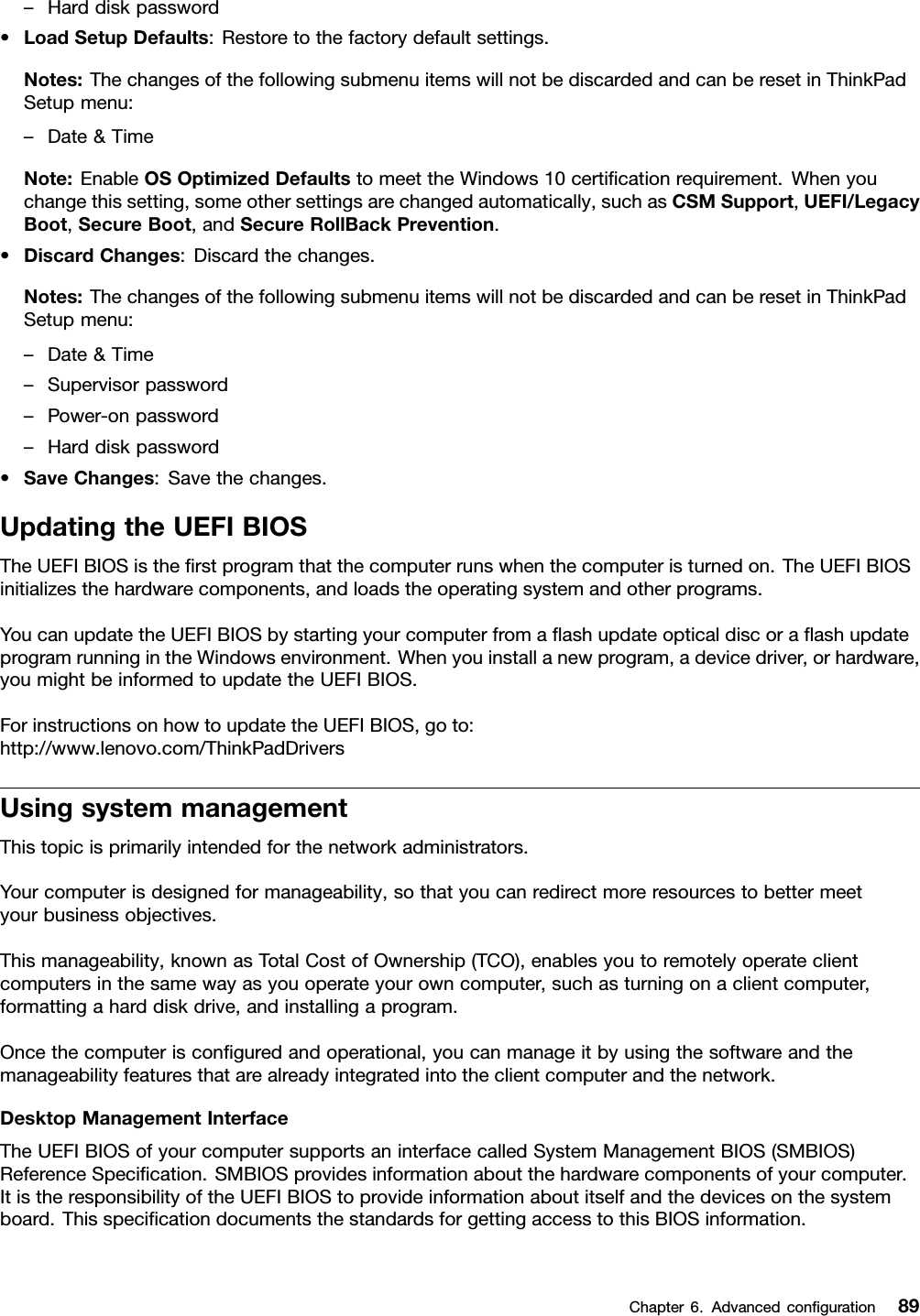 –Harddiskpassword•LoadSetupDefaults:Restoretothefactorydefaultsettings.Notes:ThechangesofthefollowingsubmenuitemswillnotbediscardedandcanberesetinThinkPadSetupmenu:–Date&amp;TimeNote:EnableOSOptimizedDefaultstomeettheWindows10certiﬁcationrequirement.Whenyouchangethissetting,someothersettingsarechangedautomatically,suchasCSMSupport,UEFI/LegacyBoot,SecureBoot,andSecureRollBackPrevention.•DiscardChanges:Discardthechanges.Notes:ThechangesofthefollowingsubmenuitemswillnotbediscardedandcanberesetinThinkPadSetupmenu:–Date&amp;Time–Supervisorpassword–Power-onpassword–Harddiskpassword•SaveChanges:Savethechanges.UpdatingtheUEFIBIOSTheUEFIBIOSistheﬁrstprogramthatthecomputerrunswhenthecomputeristurnedon.TheUEFIBIOSinitializesthehardwarecomponents,andloadstheoperatingsystemandotherprograms.YoucanupdatetheUEFIBIOSbystartingyourcomputerfromaﬂashupdateopticaldiscoraﬂashupdateprogramrunningintheWindowsenvironment.Whenyouinstallanewprogram,adevicedriver,orhardware,youmightbeinformedtoupdatetheUEFIBIOS.ForinstructionsonhowtoupdatetheUEFIBIOS,goto:http://www.lenovo.com/ThinkPadDriversUsingsystemmanagementThistopicisprimarilyintendedforthenetworkadministrators.Yourcomputerisdesignedformanageability,sothatyoucanredirectmoreresourcestobettermeetyourbusinessobjectives.Thismanageability,knownasTotalCostofOwnership(TCO),enablesyoutoremotelyoperateclientcomputersinthesamewayasyouoperateyourowncomputer,suchasturningonaclientcomputer,formattingaharddiskdrive,andinstallingaprogram.Oncethecomputerisconﬁguredandoperational,youcanmanageitbyusingthesoftwareandthemanageabilityfeaturesthatarealreadyintegratedintotheclientcomputerandthenetwork.DesktopManagementInterfaceTheUEFIBIOSofyourcomputersupportsaninterfacecalledSystemManagementBIOS(SMBIOS)ReferenceSpeciﬁcation.SMBIOSprovidesinformationaboutthehardwarecomponentsofyourcomputer.ItistheresponsibilityoftheUEFIBIOStoprovideinformationaboutitselfandthedevicesonthesystemboard.ThisspeciﬁcationdocumentsthestandardsforgettingaccesstothisBIOSinformation.Chapter6.Advancedconﬁguration89