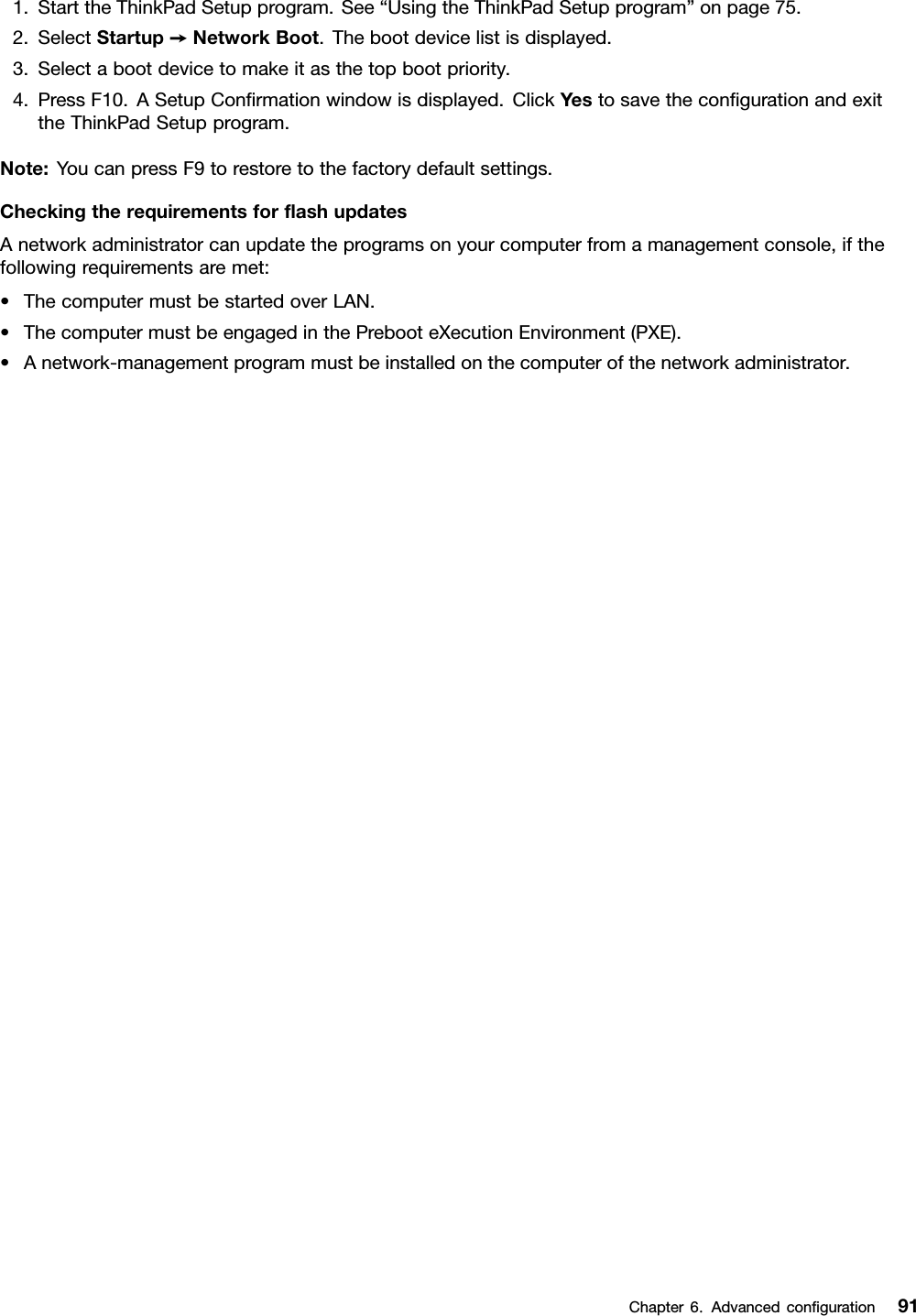 1.StarttheThinkPadSetupprogram.See“UsingtheThinkPadSetupprogram”onpage75.2.SelectStartup➙NetworkBoot.Thebootdevicelistisdisplayed.3.Selectabootdevicetomakeitasthetopbootpriority.4.PressF10.ASetupConﬁrmationwindowisdisplayed.ClickYestosavetheconﬁgurationandexittheThinkPadSetupprogram.Note:YoucanpressF9torestoretothefactorydefaultsettings.CheckingtherequirementsforﬂashupdatesAnetworkadministratorcanupdatetheprogramsonyourcomputerfromamanagementconsole,ifthefollowingrequirementsaremet:•ThecomputermustbestartedoverLAN.•ThecomputermustbeengagedinthePrebooteXecutionEnvironment(PXE).•Anetwork-managementprogrammustbeinstalledonthecomputerofthenetworkadministrator.Chapter6.Advancedconﬁguration91