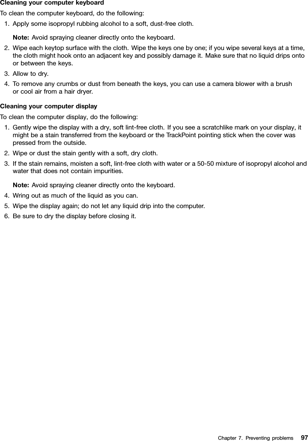 CleaningyourcomputerkeyboardTocleanthecomputerkeyboard,dothefollowing:1.Applysomeisopropylrubbingalcoholtoasoft,dust-freecloth.Note:Avoidsprayingcleanerdirectlyontothekeyboard.2.Wipeeachkeytopsurfacewiththecloth.Wipethekeysonebyone;ifyouwipeseveralkeysatatime,theclothmighthookontoanadjacentkeyandpossiblydamageit.Makesurethatnoliquiddripsontoorbetweenthekeys.3.Allowtodry.4.Toremoveanycrumbsordustfrombeneaththekeys,youcanuseacamerablowerwithabrushorcoolairfromahairdryer.CleaningyourcomputerdisplayTocleanthecomputerdisplay,dothefollowing:1.Gentlywipethedisplaywithadry,softlint-freecloth.Ifyouseeascratchlikemarkonyourdisplay,itmightbeastaintransferredfromthekeyboardortheTrackPointpointingstickwhenthecoverwaspressedfromtheoutside.2.Wipeordustthestaingentlywithasoft,drycloth.3.Ifthestainremains,moistenasoft,lint-freeclothwithwaterora50-50mixtureofisopropylalcoholandwaterthatdoesnotcontainimpurities.Note:Avoidsprayingcleanerdirectlyontothekeyboard.4.Wringoutasmuchoftheliquidasyoucan.5.Wipethedisplayagain;donotletanyliquiddripintothecomputer.6.Besuretodrythedisplaybeforeclosingit.Chapter7.Preventingproblems97