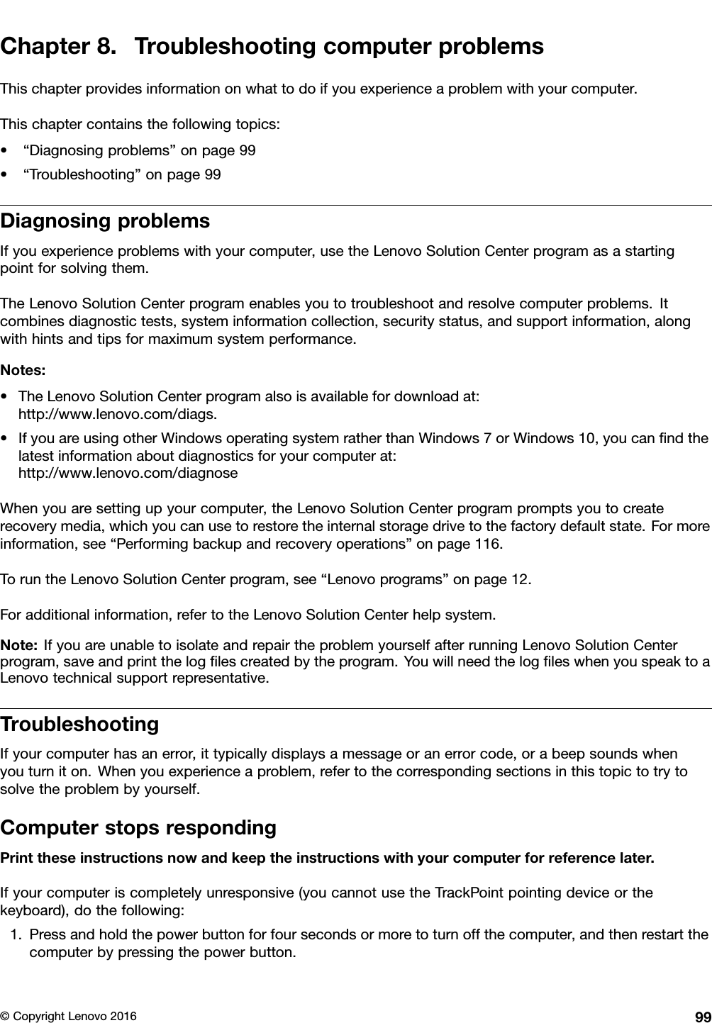 Chapter8.TroubleshootingcomputerproblemsThischapterprovidesinformationonwhattodoifyouexperienceaproblemwithyourcomputer.Thischaptercontainsthefollowingtopics:•“Diagnosingproblems”onpage99•“Troubleshooting”onpage99DiagnosingproblemsIfyouexperienceproblemswithyourcomputer,usetheLenovoSolutionCenterprogramasastartingpointforsolvingthem.TheLenovoSolutionCenterprogramenablesyoutotroubleshootandresolvecomputerproblems.Itcombinesdiagnostictests,systeminformationcollection,securitystatus,andsupportinformation,alongwithhintsandtipsformaximumsystemperformance.Notes:•TheLenovoSolutionCenterprogramalsoisavailablefordownloadat:http://www.lenovo.com/diags.•IfyouareusingotherWindowsoperatingsystemratherthanWindows7orWindows10,youcanﬁndthelatestinformationaboutdiagnosticsforyourcomputerat:http://www.lenovo.com/diagnoseWhenyouaresettingupyourcomputer,theLenovoSolutionCenterprogrampromptsyoutocreaterecoverymedia,whichyoucanusetorestoretheinternalstoragedrivetothefactorydefaultstate.Formoreinformation,see“Performingbackupandrecoveryoperations”onpage116.ToruntheLenovoSolutionCenterprogram,see“Lenovoprograms”onpage12.Foradditionalinformation,refertotheLenovoSolutionCenterhelpsystem.Note:IfyouareunabletoisolateandrepairtheproblemyourselfafterrunningLenovoSolutionCenterprogram,saveandprintthelogﬁlescreatedbytheprogram.YouwillneedthelogﬁleswhenyouspeaktoaLenovotechnicalsupportrepresentative.TroubleshootingIfyourcomputerhasanerror,ittypicallydisplaysamessageoranerrorcode,orabeepsoundswhenyouturniton.Whenyouexperienceaproblem,refertothecorrespondingsectionsinthistopictotrytosolvetheproblembyyourself.ComputerstopsrespondingPrinttheseinstructionsnowandkeeptheinstructionswithyourcomputerforreferencelater.Ifyourcomputeriscompletelyunresponsive(youcannotusetheTrackPointpointingdeviceorthekeyboard),dothefollowing:1.Pressandholdthepowerbuttonforfoursecondsormoretoturnoffthecomputer,andthenrestartthecomputerbypressingthepowerbutton.©CopyrightLenovo201699