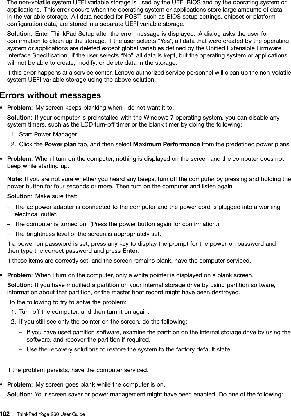 Thenon-volatilesystemUEFIvariablestorageisusedbytheUEFIBIOSandbytheoperatingsystemorapplications.Thiserroroccurswhentheoperatingsystemorapplicationsstorelargeamountsofdatainthevariablestorage.AlldataneededforPOST,suchasBIOSsetupsettings,chipsetorplatformconﬁgurationdata,arestoredinaseparateUEFIvariablestorage.Solution:EnterThinkPadSetupaftertheerrormessageisdisplayed.Adialogaskstheuserforconﬁrmationtocleanupthestorage.Iftheuserselects“Yes”,alldatathatwerecreatedbytheoperatingsystemorapplicationsaredeletedexceptglobalvariablesdeﬁnedbytheUniﬁedExtensibleFirmwareInterfaceSpeciﬁcation.Iftheuserselects“No” ,alldataiskept,buttheoperatingsystemorapplicationswillnotbeabletocreate,modify,ordeletedatainthestorage.Ifthiserrorhappensataservicecenter,Lenovoauthorizedservicepersonnelwillcleanupthenon-volatilesystemUEFIvariablestorageusingtheabovesolution.Errorswithoutmessages•Problem:MyscreenkeepsblankingwhenIdonotwantitto.Solution:IfyourcomputerispreinstalledwiththeWindows7operatingsystem,youcandisableanysystemtimers,suchastheLCDturn-offtimerortheblanktimerbydoingthefollowing:1.StartPowerManager.2.ClickthePowerplantab,andthenselectMaximumPerformancefromthepredeﬁnedpowerplans.•Problem:WhenIturnonthecomputer,nothingisdisplayedonthescreenandthecomputerdoesnotbeepwhilestartingup.Note:Ifyouarenotsurewhetheryouheardanybeeps,turnoffthecomputerbypressingandholdingthepowerbuttonforfoursecondsormore.Thenturnonthecomputerandlistenagain.Solution:Makesurethat:–Theacpoweradapterisconnectedtothecomputerandthepowercordispluggedintoaworkingelectricaloutlet.–Thecomputeristurnedon.(Pressthepowerbuttonagainforconﬁrmation.)–Thebrightnesslevelofthescreenisappropriatelyset.Ifapower-onpasswordisset,pressanykeytodisplaythepromptforthepower-onpasswordandthentypethecorrectpasswordandpressEnter.Iftheseitemsarecorrectlyset,andthescreenremainsblank,havethecomputerserviced.•Problem:WhenIturnonthecomputer,onlyawhitepointerisdisplayedonablankscreen.Solution:Ifyouhavemodiﬁedapartitiononyourinternalstoragedrivebyusingpartitionsoftware,informationaboutthatpartition,orthemasterbootrecordmighthavebeendestroyed.Dothefollowingtotrytosolvetheproblem:1.Turnoffthecomputer,andthenturnitonagain.2.Ifyoustillseeonlythepointeronthescreen,dothefollowing:–Ifyouhaveusedpartitionsoftware,examinethepartitionontheinternalstoragedrivebyusingthesoftware,andrecoverthepartitionifrequired.–Usetherecoverysolutionstorestorethesystemtothefactorydefaultstate.Iftheproblempersists,havethecomputerserviced.•Problem:Myscreengoesblankwhilethecomputerison.Solution:Yourscreensaverorpowermanagementmighthavebeenenabled.Dooneofthefollowing:102ThinkPadYoga260UserGuide