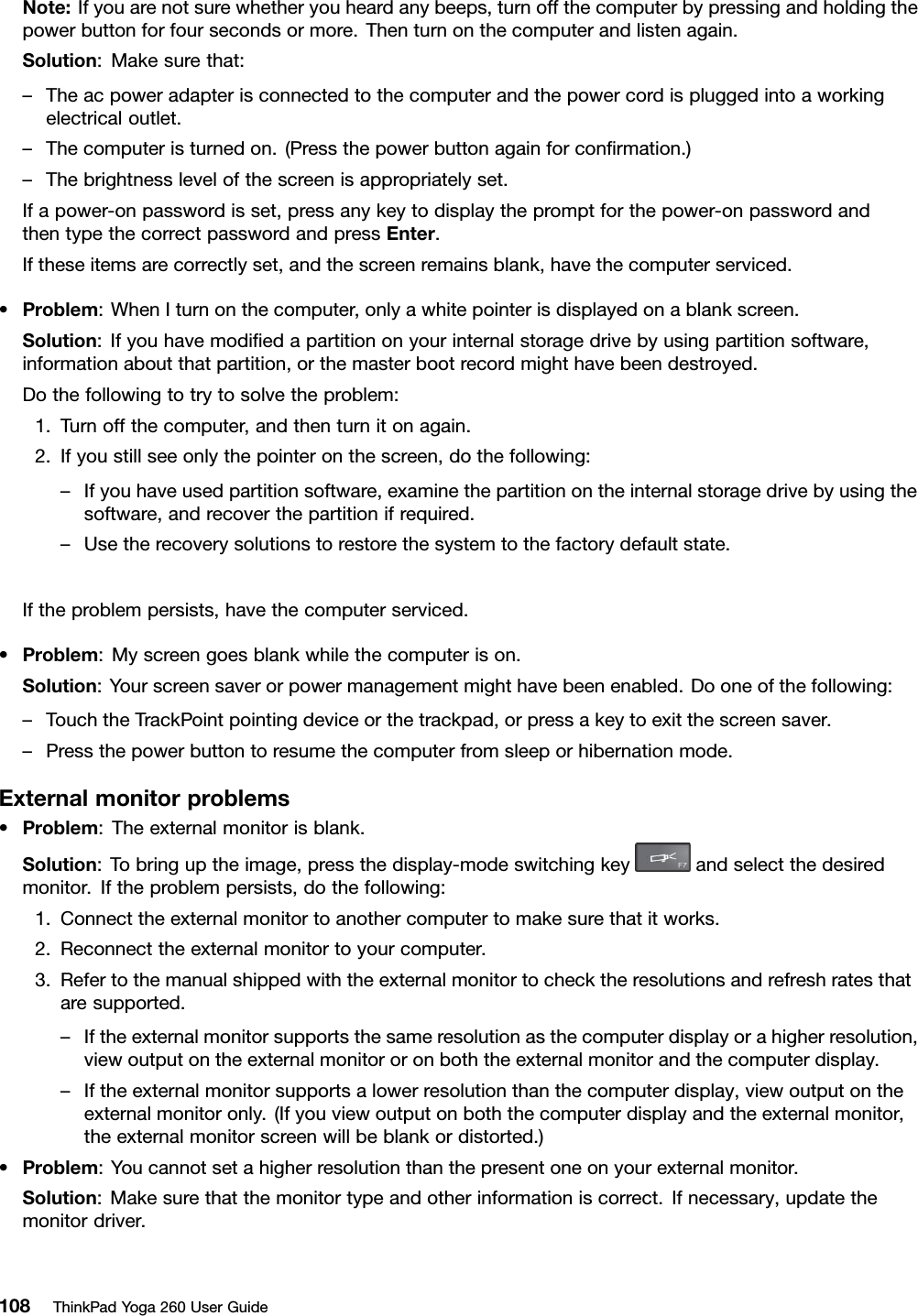 Note:Ifyouarenotsurewhetheryouheardanybeeps,turnoffthecomputerbypressingandholdingthepowerbuttonforfoursecondsormore.Thenturnonthecomputerandlistenagain.Solution:Makesurethat:–Theacpoweradapterisconnectedtothecomputerandthepowercordispluggedintoaworkingelectricaloutlet.–Thecomputeristurnedon.(Pressthepowerbuttonagainforconﬁrmation.)–Thebrightnesslevelofthescreenisappropriatelyset.Ifapower-onpasswordisset,pressanykeytodisplaythepromptforthepower-onpasswordandthentypethecorrectpasswordandpressEnter.Iftheseitemsarecorrectlyset,andthescreenremainsblank,havethecomputerserviced.•Problem:WhenIturnonthecomputer,onlyawhitepointerisdisplayedonablankscreen.Solution:Ifyouhavemodiﬁedapartitiononyourinternalstoragedrivebyusingpartitionsoftware,informationaboutthatpartition,orthemasterbootrecordmighthavebeendestroyed.Dothefollowingtotrytosolvetheproblem:1.Turnoffthecomputer,andthenturnitonagain.2.Ifyoustillseeonlythepointeronthescreen,dothefollowing:–Ifyouhaveusedpartitionsoftware,examinethepartitionontheinternalstoragedrivebyusingthesoftware,andrecoverthepartitionifrequired.–Usetherecoverysolutionstorestorethesystemtothefactorydefaultstate.Iftheproblempersists,havethecomputerserviced.•Problem:Myscreengoesblankwhilethecomputerison.Solution:Yourscreensaverorpowermanagementmighthavebeenenabled.Dooneofthefollowing:–TouchtheTrackPointpointingdeviceorthetrackpad,orpressakeytoexitthescreensaver.–Pressthepowerbuttontoresumethecomputerfromsleeporhibernationmode.Externalmonitorproblems•Problem:Theexternalmonitorisblank.Solution:Tobringuptheimage,pressthedisplay-modeswitchingkeyandselectthedesiredmonitor.Iftheproblempersists,dothefollowing:1.Connecttheexternalmonitortoanothercomputertomakesurethatitworks.2.Reconnecttheexternalmonitortoyourcomputer.3.Refertothemanualshippedwiththeexternalmonitortochecktheresolutionsandrefreshratesthataresupported.–Iftheexternalmonitorsupportsthesameresolutionasthecomputerdisplayorahigherresolution,viewoutputontheexternalmonitororonboththeexternalmonitorandthecomputerdisplay.–Iftheexternalmonitorsupportsalowerresolutionthanthecomputerdisplay,viewoutputontheexternalmonitoronly.(Ifyouviewoutputonboththecomputerdisplayandtheexternalmonitor,theexternalmonitorscreenwillbeblankordistorted.)•Problem:Youcannotsetahigherresolutionthanthepresentoneonyourexternalmonitor.Solution:Makesurethatthemonitortypeandotherinformationiscorrect.Ifnecessary,updatethemonitordriver.108ThinkPadYoga260UserGuide
