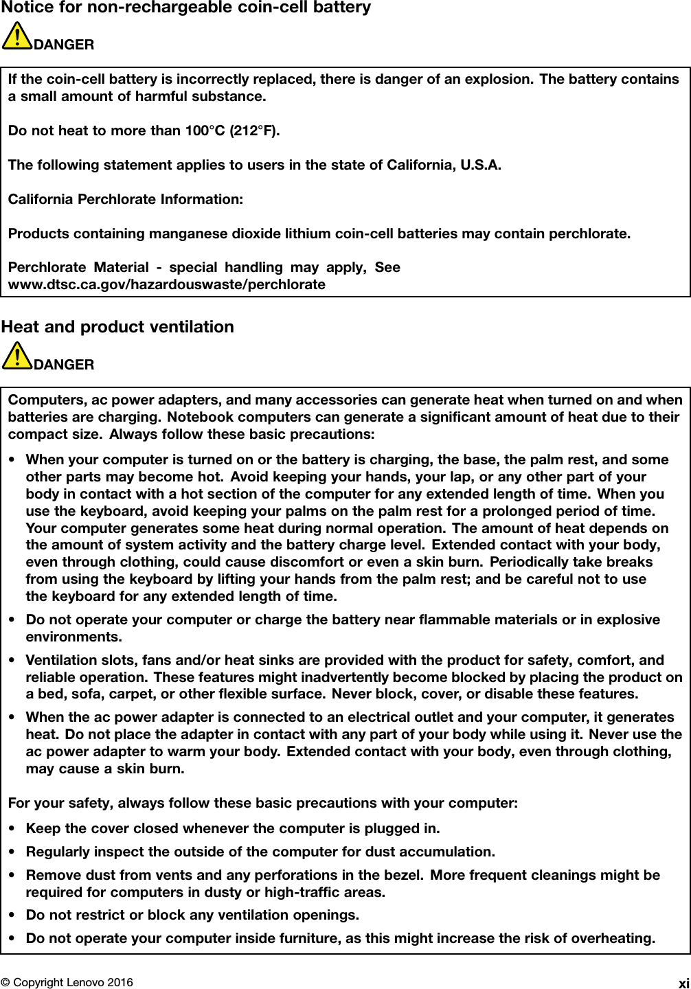 Noticefornon-rechargeablecoin-cellbatteryDANGERIfthecoin-cellbatteryisincorrectlyreplaced,thereisdangerofanexplosion.Thebatterycontainsasmallamountofharmfulsubstance.Donotheattomorethan100°C(212°F).ThefollowingstatementappliestousersinthestateofCalifornia,U.S.A.CaliforniaPerchlorateInformation:Productscontainingmanganesedioxidelithiumcoin-cellbatteriesmaycontainperchlorate.PerchlorateMaterial-specialhandlingmayapply,Seewww.dtsc.ca.gov/hazardouswaste/perchlorateHeatandproductventilationDANGERComputers,acpoweradapters,andmanyaccessoriescangenerateheatwhenturnedonandwhenbatteriesarecharging.Notebookcomputerscangenerateasigniﬁcantamountofheatduetotheircompactsize.Alwaysfollowthesebasicprecautions:•Whenyourcomputeristurnedonorthebatteryischarging,thebase,thepalmrest,andsomeotherpartsmaybecomehot.Avoidkeepingyourhands,yourlap,oranyotherpartofyourbodyincontactwithahotsectionofthecomputerforanyextendedlengthoftime.Whenyouusethekeyboard,avoidkeepingyourpalmsonthepalmrestforaprolongedperiodoftime.Yourcomputergeneratessomeheatduringnormaloperation.Theamountofheatdependsontheamountofsystemactivityandthebatterychargelevel.Extendedcontactwithyourbody,eventhroughclothing,couldcausediscomfortorevenaskinburn.Periodicallytakebreaksfromusingthekeyboardbyliftingyourhandsfromthepalmrest;andbecarefulnottousethekeyboardforanyextendedlengthoftime.•Donotoperateyourcomputerorchargethebatterynearﬂammablematerialsorinexplosiveenvironments.•Ventilationslots,fansand/orheatsinksareprovidedwiththeproductforsafety,comfort,andreliableoperation.Thesefeaturesmightinadvertentlybecomeblockedbyplacingtheproductonabed,sofa,carpet,orotherﬂexiblesurface.Neverblock,cover,ordisablethesefeatures.•Whentheacpoweradapterisconnectedtoanelectricaloutletandyourcomputer,itgeneratesheat.Donotplacetheadapterincontactwithanypartofyourbodywhileusingit.Neverusetheacpoweradaptertowarmyourbody.Extendedcontactwithyourbody,eventhroughclothing,maycauseaskinburn.Foryoursafety,alwaysfollowthesebasicprecautionswithyourcomputer:•Keepthecoverclosedwheneverthecomputerispluggedin.•Regularlyinspecttheoutsideofthecomputerfordustaccumulation.•Removedustfromventsandanyperforationsinthebezel.Morefrequentcleaningsmightberequiredforcomputersindustyorhigh-trafﬁcareas.•Donotrestrictorblockanyventilationopenings.•Donotoperateyourcomputerinsidefurniture,asthismightincreasetheriskofoverheating.©CopyrightLenovo2016xi