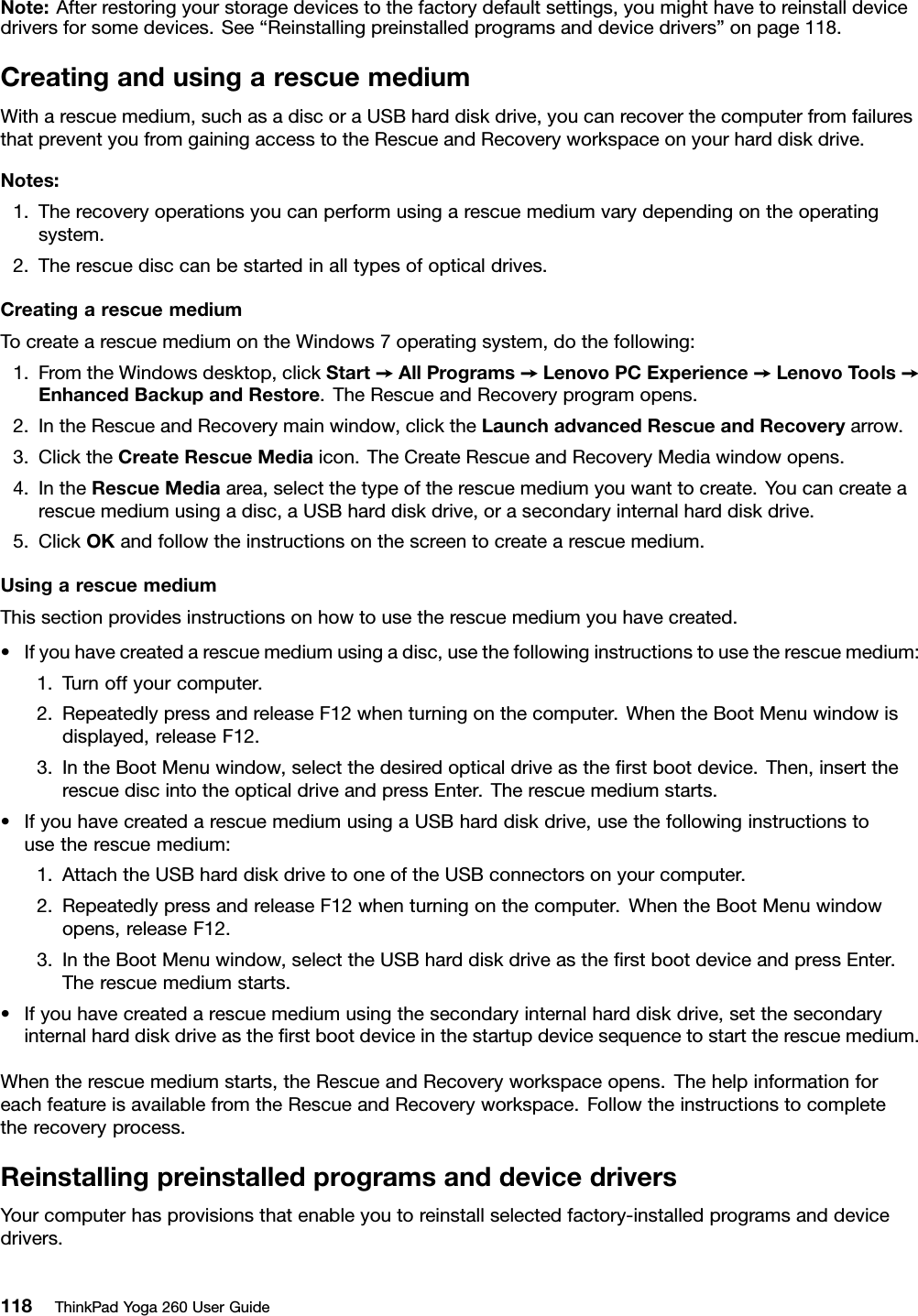 Note:Afterrestoringyourstoragedevicestothefactorydefaultsettings,youmighthavetoreinstalldevicedriversforsomedevices.See“Reinstallingpreinstalledprogramsanddevicedrivers”onpage118.CreatingandusingarescuemediumWitharescuemedium,suchasadiscoraUSBharddiskdrive,youcanrecoverthecomputerfromfailuresthatpreventyoufromgainingaccesstotheRescueandRecoveryworkspaceonyourharddiskdrive.Notes:1.Therecoveryoperationsyoucanperformusingarescuemediumvarydependingontheoperatingsystem.2.Therescuedisccanbestartedinalltypesofopticaldrives.CreatingarescuemediumTocreatearescuemediumontheWindows7operatingsystem,dothefollowing:1.FromtheWindowsdesktop,clickStart➙AllPrograms➙LenovoPCExperience➙LenovoTools➙EnhancedBackupandRestore.TheRescueandRecoveryprogramopens.2.IntheRescueandRecoverymainwindow,clicktheLaunchadvancedRescueandRecoveryarrow.3.ClicktheCreateRescueMediaicon.TheCreateRescueandRecoveryMediawindowopens.4.IntheRescueMediaarea,selectthetypeoftherescuemediumyouwanttocreate.Youcancreatearescuemediumusingadisc,aUSBharddiskdrive,orasecondaryinternalharddiskdrive.5.ClickOKandfollowtheinstructionsonthescreentocreatearescuemedium.UsingarescuemediumThissectionprovidesinstructionsonhowtousetherescuemediumyouhavecreated.•Ifyouhavecreatedarescuemediumusingadisc,usethefollowinginstructionstousetherescuemedium:1.Turnoffyourcomputer.2.RepeatedlypressandreleaseF12whenturningonthecomputer.WhentheBootMenuwindowisdisplayed,releaseF12.3.IntheBootMenuwindow,selectthedesiredopticaldriveastheﬁrstbootdevice.Then,inserttherescuediscintotheopticaldriveandpressEnter.Therescuemediumstarts.•IfyouhavecreatedarescuemediumusingaUSBharddiskdrive,usethefollowinginstructionstousetherescuemedium:1.AttachtheUSBharddiskdrivetooneoftheUSBconnectorsonyourcomputer.2.RepeatedlypressandreleaseF12whenturningonthecomputer.WhentheBootMenuwindowopens,releaseF12.3.IntheBootMenuwindow,selecttheUSBharddiskdriveastheﬁrstbootdeviceandpressEnter.Therescuemediumstarts.•Ifyouhavecreatedarescuemediumusingthesecondaryinternalharddiskdrive,setthesecondaryinternalharddiskdriveastheﬁrstbootdeviceinthestartupdevicesequencetostarttherescuemedium.Whentherescuemediumstarts,theRescueandRecoveryworkspaceopens.ThehelpinformationforeachfeatureisavailablefromtheRescueandRecoveryworkspace.Followtheinstructionstocompletetherecoveryprocess.ReinstallingpreinstalledprogramsanddevicedriversYourcomputerhasprovisionsthatenableyoutoreinstallselectedfactory-installedprogramsanddevicedrivers.118ThinkPadYoga260UserGuide