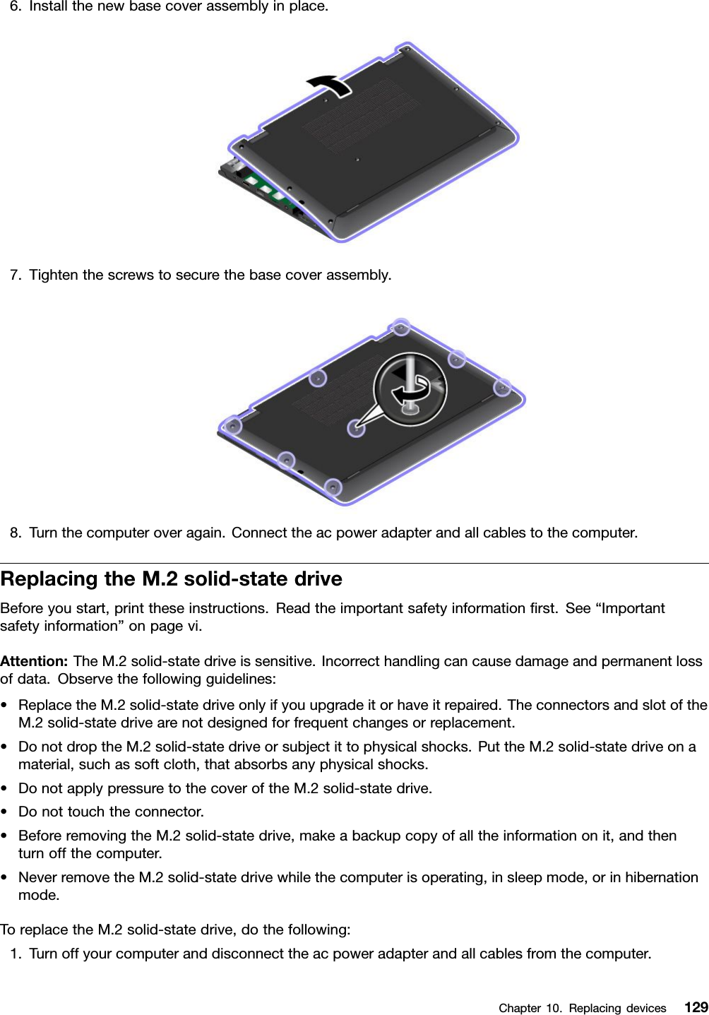 6.Installthenewbasecoverassemblyinplace.7.Tightenthescrewstosecurethebasecoverassembly.8.Turnthecomputeroveragain.Connecttheacpoweradapterandallcablestothecomputer.ReplacingtheM.2solid-statedriveBeforeyoustart,printtheseinstructions.Readtheimportantsafetyinformationﬁrst.See“Importantsafetyinformation”onpagevi.Attention:TheM.2solid-statedriveissensitive.Incorrecthandlingcancausedamageandpermanentlossofdata.Observethefollowingguidelines:•ReplacetheM.2solid-statedriveonlyifyouupgradeitorhaveitrepaired.TheconnectorsandslotoftheM.2solid-statedrivearenotdesignedforfrequentchangesorreplacement.•DonotdroptheM.2solid-statedriveorsubjectittophysicalshocks.PuttheM.2solid-statedriveonamaterial,suchassoftcloth,thatabsorbsanyphysicalshocks.•DonotapplypressuretothecoveroftheM.2solid-statedrive.•Donottouchtheconnector.•BeforeremovingtheM.2solid-statedrive,makeabackupcopyofalltheinformationonit,andthenturnoffthecomputer.•NeverremovetheM.2solid-statedrivewhilethecomputerisoperating,insleepmode,orinhibernationmode.ToreplacetheM.2solid-statedrive,dothefollowing:1.Turnoffyourcomputeranddisconnecttheacpoweradapterandallcablesfromthecomputer.Chapter10.Replacingdevices129