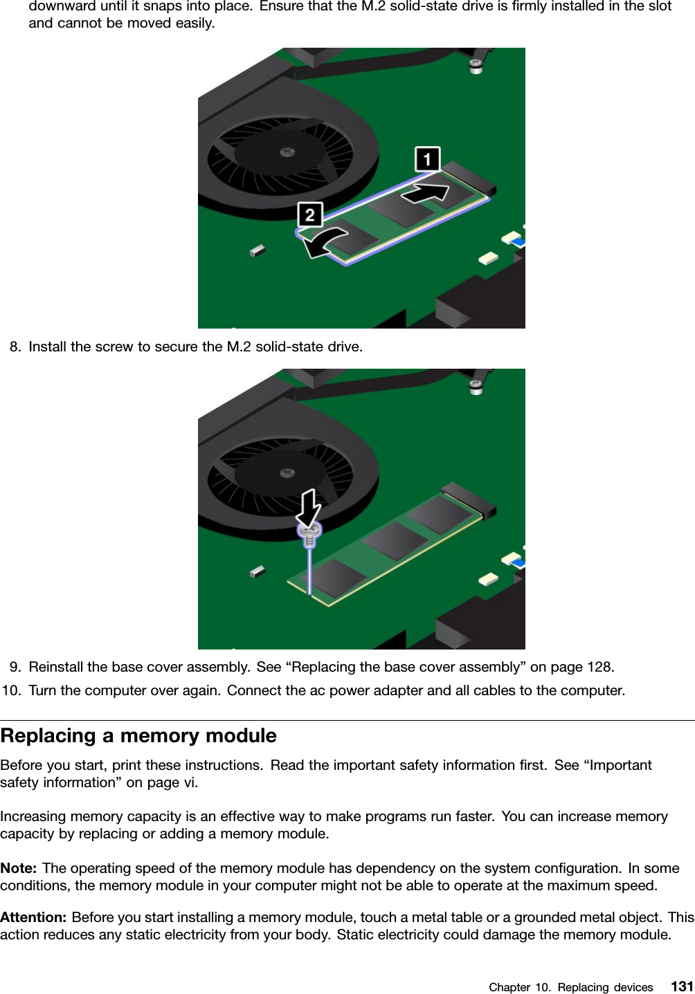 downwarduntilitsnapsintoplace.EnsurethattheM.2solid-statedriveisﬁrmlyinstalledintheslotandcannotbemovedeasily.8.InstallthescrewtosecuretheM.2solid-statedrive.9.Reinstallthebasecoverassembly.See“Replacingthebasecoverassembly”onpage128.10.Turnthecomputeroveragain.Connecttheacpoweradapterandallcablestothecomputer.ReplacingamemorymoduleBeforeyoustart,printtheseinstructions.Readtheimportantsafetyinformationﬁrst.See“Importantsafetyinformation”onpagevi.Increasingmemorycapacityisaneffectivewaytomakeprogramsrunfaster.Youcanincreasememorycapacitybyreplacingoraddingamemorymodule.Note:Theoperatingspeedofthememorymodulehasdependencyonthesystemconﬁguration.Insomeconditions,thememorymoduleinyourcomputermightnotbeabletooperateatthemaximumspeed.Attention:Beforeyoustartinstallingamemorymodule,touchametaltableoragroundedmetalobject.Thisactionreducesanystaticelectricityfromyourbody.Staticelectricitycoulddamagethememorymodule.Chapter10.Replacingdevices131