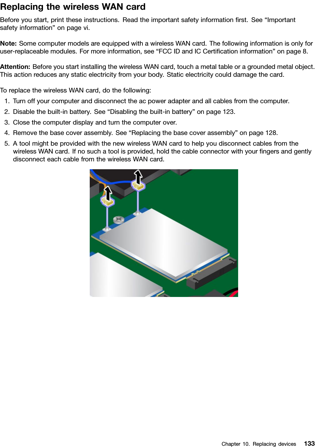 ReplacingthewirelessWANcardBeforeyoustart,printtheseinstructions.Readtheimportantsafetyinformationﬁrst.See“Importantsafetyinformation”onpagevi.Note:SomecomputermodelsareequippedwithawirelessWANcard.Thefollowinginformationisonlyforuser-replaceablemodules.Formoreinformation,see“FCCIDandICCertiﬁcationinformation”onpage8.Attention:BeforeyoustartinstallingthewirelessWANcard,touchametaltableoragroundedmetalobject.Thisactionreducesanystaticelectricityfromyourbody.Staticelectricitycoulddamagethecard.ToreplacethewirelessWANcard,dothefollowing:1.Turnoffyourcomputeranddisconnecttheacpoweradapterandallcablesfromthecomputer.2.Disablethebuilt-inbattery.See“Disablingthebuilt-inbattery”onpage123.3.Closethecomputerdisplayandturnthecomputerover.4.Removethebasecoverassembly.See“Replacingthebasecoverassembly”onpage128.5.AtoolmightbeprovidedwiththenewwirelessWANcardtohelpyoudisconnectcablesfromthewirelessWANcard.Ifnosuchatoolisprovided,holdthecableconnectorwithyourﬁngersandgentlydisconnecteachcablefromthewirelessWANcard.Chapter10.Replacingdevices133