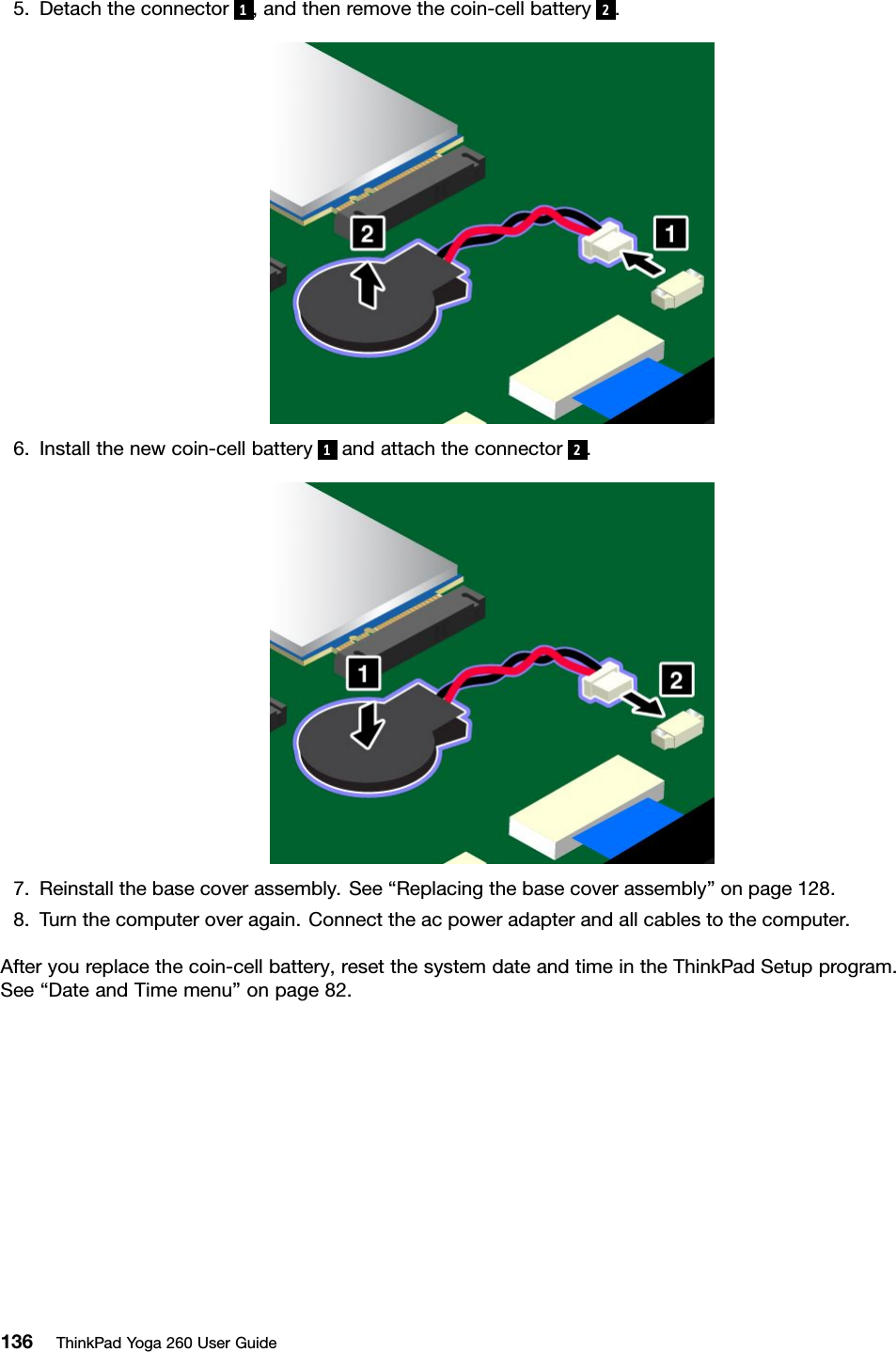 5.Detachtheconnector1,andthenremovethecoin-cellbattery2.6.Installthenewcoin-cellbattery1andattachtheconnector2.7.Reinstallthebasecoverassembly.See“Replacingthebasecoverassembly”onpage128.8.Turnthecomputeroveragain.Connecttheacpoweradapterandallcablestothecomputer.Afteryoureplacethecoin-cellbattery,resetthesystemdateandtimeintheThinkPadSetupprogram.See“DateandTimemenu”onpage82.136ThinkPadYoga260UserGuide